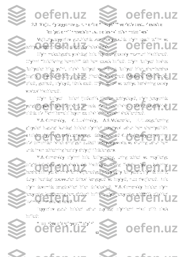 2.3  Majburiy tayyorlov guruhlarida “Ilm yo li” variativ dasturi asosidaʻ
faoliyatlarni innovatsion usulda tashkil etish metodikasi
Majburiy   tayyorlov   guruhlarida   zamonaviy   usulda   o yin   orqali   ta’lim   va	
ʻ
tarbiya jarayonini tashkil etishni loyihalashtirish.
O yin   maktabgacha   yoshdagi   bola   hayotining   asosiy   mazmuni   hisoblanadi.	
ʻ
O yinni   “bolalikning   hamrohi”   deb   ham   atasak   bo ladi.   O yin   faoliyati   boshqa	
ʻ ʻ ʻ
faoliyatlar   bilan   ya’ni,   o qish   faoliyati   va   mehnat   faoliyati   bilan   chambarchas	
ʻ
bog liq.   O yinda   bolaning   barcha   jihatlari   shakllanadi.   Masalan,   bola   harakat	
ʻ ʻ
qiladi,   gapiradi,   o ylaydi,   idrok   etadi.   O yin   ta’lim   va   tarbiya   berishning   asosiy	
ʻ ʻ
vositasi hisoblanadi.
O yin   faoliyati   –   bolani   ijodkorlik   jihatdan   tarbiyalaydi,   o yin   jarayonida	
ʻ ʻ
yangi   g oyalar   o ylab   topishni,   jamoada   o zini   tuta   olishni,   o zining   tengdoshlari
ʻ ʻ ʻ ʻ
oldida o z fikrini bemalol bayon eta olish ko nikmasini shakllantiradi.
ʻ ʻ
Y.A.Komenskiy,   K.D.Ushinskiy,   A.S.Makarenko,   P.F.Lestgaflarning
g oyalari   bugungi   kundagi   bolalar   o yinlari   nazariyasi   uchun   ham   ahamiyatlidir.	
ʻ ʻ
«Bolalar o yini ko p asrlik tarixga ega– deb yozgan edi K.D.Ushinskiy, - insonning	
ʻ ʻ
o zi   tomonidan   ishlab   chiqilgan   qudratli   tarbiyaviy   vosita   va   shuning   uchun   ham	
ʻ
unda inson tabiatining haqiqiy ehtiyoji ifodalangan».
Y.A.Komenskiy   o yinni   bola   faoliyatining,   uning   tabiati   va   mayllariga	
ʻ
to g ri   keladigan   zarur   shakli   deb   hisoblaydi.   Uning   fikricha   o yin   –   bolaning	
ʻ ʻ ʻ
barcha qobiliyat ko rinishlari rivojlanadigan jiddiy aqliy faoliyatdir, o yinda borliq,	
ʻ ʻ
dunyo   haqidagi   tasavvurlar   doirasi   kengayadi   va   boyiydi,   nutq   rivojlanadi.   Bola
o yin   davomida   tengdoshlari   bilan   do stlashadi.   Y.A.Komenskiy   bolalar   o yin	
ʻ ʻ ʻ
jarayoniga kattalarning ham e’tiborli bo lishi, o yin jarayoniga rahbarlik qilishlari	
ʻ ʻ
lozimligini maslahat beradi.
Tayyorlov   guruh   bolalari   uchun   quyidagi   o yinlarni   misol   qilib   olsak	
ʻ
bo ladi:	
ʻ
“Top nima qichqiryapti” o‘yini
53 