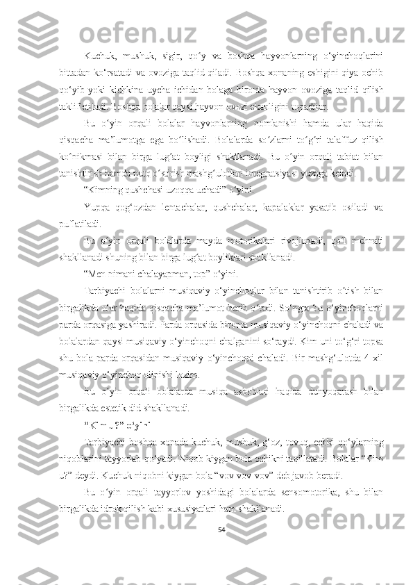 Kuchuk,   mushuk,   sigir,   qo y   va   boshqa   hayvonlarning   o‘yinchoqlariniʻ
bittadan ko‘rsatadi  va ovoziga taqlid qiladi. Boshqa  xonaning eshigini  qiya ochib
qo‘yib   yoki   kichkina   uycha   ichidan   bolaga   bironta   hayvon   ovoziga   taqlid   qilish
taklif etiladi. Boshqa bolalar qaysi hayvon ovozi ekanligini topadilar.
Bu   o yin   orqali   bolalar   hayvonlarning   nomlanishi   hamda   ular   haqida	
ʻ
qisqacha   ma’lumotga   ega   bo lishadi.   Bolalarda   so zlarni   to g ri   talaffuz   qilish	
ʻ ʻ ʻ ʻ
ko nikmasi   bilan   birga   lug at   boyligi   shakllanadi.   Bu   o yin   orqali   tabiat   bilan	
ʻ ʻ ʻ
tanishtirish hamda nutq o stirish mashg ulotlari integratsiyasi yuzaga keladi.	
ʻ ʻ
“Kimning qushchasi uzoqqa uchadi” o‘yini.
Yupqa   qog‘ozdan   lentachalar,   qushchalar,   kapalaklar   yasatib   osiladi   va
puflatiladi.
Bu   o yin   orqali   bolalarda   mayda   motorikalari   rivojlanadi,   qo l   mehnati	
ʻ ʻ
shakllanadi shuning bilan birga lug at boyliklari shakllanadi.	
ʻ
“Men nimani chalayapman, top” o‘yini.
Tarbiyachi   bolalarni   musiqaviy   o‘yinchoqlar   bilan   tanishtirib   o tish   bilan	
ʻ
birgalikda ular haqida qisqacha ma’lumot berib o tadi. So‘ngra bu o‘yinchoqlarni	
ʻ
parda orqasiga yashiradi. Parda orqasida bironta musiqaviy o‘yinchoqni chaladi va
bolalardan qaysi musiqaviy o‘yinchoqni chalganini so‘raydi. Kim uni to‘g‘ri topsa
shu   bola   parda   orqasidan   musiqaviy   o‘yinchoqni   chaladi.   Bir   mashg‘ulotda   4   xil
musiqaviy o‘yinchoq olinishi lozim.
Bu   o yin   orqali   bolalarda   musiqa   asboblari   haqida   dunyoqarash   bilan	
ʻ
birgalikda estetik did shakllanadi.
“Kim u?” o‘yini
Tarbiyachi   boshqa  xonada  kuchuk, mushuk,  g‘oz,  tovuq,  echki   qo‘ylarning
niqoblarini tayyorlab qo‘yadi. Niqob kiygan bola echikni taqillatadi. Bolalar “Kim
u?” deydi. Kuchuk niqobni kiygan bola “vov-vov-vov” deb javob beradi.
Bu   o yin   orqali   tayyorlov   yoshidagi   bolalarda   sensomotorika,   shu   bilan
ʻ
birgalikda idrok qilish kabi xususiyatlari ham shakllanadi.
54 