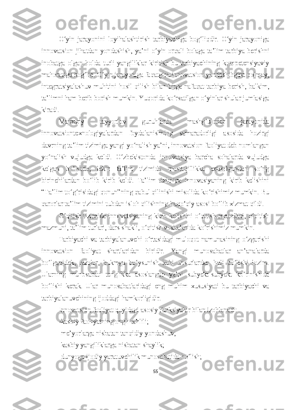 O yin   jarayonini   loyihalashtirish   tarbiyachiga   bog liqdir.   O yin   jarayonigaʻ ʻ ʻ
innovatsion   jihatdan  yondashish,   ya’ni   o yin  orqali   bolaga   ta’lim-tarbiya   berishni	
ʻ
inobatga   olgan   holda   turli   yangiliklar   kiritish   bu   tarbiyachining   kompetensiyaviy
mahoratiga bog liq. O yin jarayoniga faqatgina innovatsion yondashibgina qolmay,	
ʻ ʻ
integratsiyalashuv  muhitini  hosil  qilish bilan birga nafaqat  tarbiya berish, balkim,
ta’limni ham berib borish mumkin. Yuqorida ko rsatilgan o yinlar shular jumlasiga	
ʻ ʻ
kiradi. 
Majburiy   tayyorlov   guruhlarda   mashg ulotlar   jarayonida	
ʻ
innovatsiontexnologiyalardan   foydalanishning   samaradorligi   asosida   hozirgi
davrning ta’lim tizimiga yangi yo nalish ya’ni, innovatsion faoliyat deb nomlangan	
ʻ
yo nalish   vujudga   keldi.   O zbekistonda   innovatsiya   barcha   sohalarda   vujudga	
ʻ ʻ
kelgan   bo lsada,   lekin   ta’lim   tizimida   mustaqillikka   erishilgandan   so ng	
ʻ ʻ
birinchilardan   bo lib   kirib   keldi.   Ta’lim   tizimiga   innovasiyaning   kirib   kelishini	
ʻ
“Ta’lim to g risidagi qonun”ning qabul qilinishi misolida ko rishimiz mumkin. Bu	
ʻ ʻ ʻ
qarorlar ta’lim tizimini tubdan isloh qilishning huqo‘qiy asosi bo lib xizmat qildi.	
ʻ
O qitish tizimida innovatsiyaning kirib kelishini o qitish metodlari, o qitish	
ʻ ʻ ʻ
mazmuni, ta’lim turlari, dars shakli, o qitish vositalarida ko rishimiz mumkin.	
ʻ ʻ
Tarbiyachi   va  tarbiyalanuvchi   o rtasidagi   muloqot   namunasining   o zgarishi
ʻ ʻ
innovatsion   faoliyat   shartlaridan   biridir.   Yangi   munosabatlar   an’analarda
bo lganidek,   jazolar,   hukmga   bo ysunish   kabi   unsurlardan   holi   bo lishi   lozim.	
ʻ ʻ ʻ
Ularning   munosabati   tenglikka   asoslangan   ya’ni   subyekt-subyekt   ko rinishida	
ʻ
bo lishi   kerak.   Ular   munosabatlaridagi   eng   muhim   xususiyati   bu   tarbiyachi   va	
ʻ
tarbiyalanuvchining ijoddagi hamkorligidir.
Innovatsion faoliyat quyidagi asosiy funksiyalar bilan izohlanadi:
-kasbiy faoliyatning ongli tahlili;
-me’yorlarga nisbatan tanqidiy yondashuv;
-kasbiy yangiliklarga nisbatan shaylik;
-dunyoga ijodiy yaratuvchilik munosabatida bo lish;	
ʻ
55 