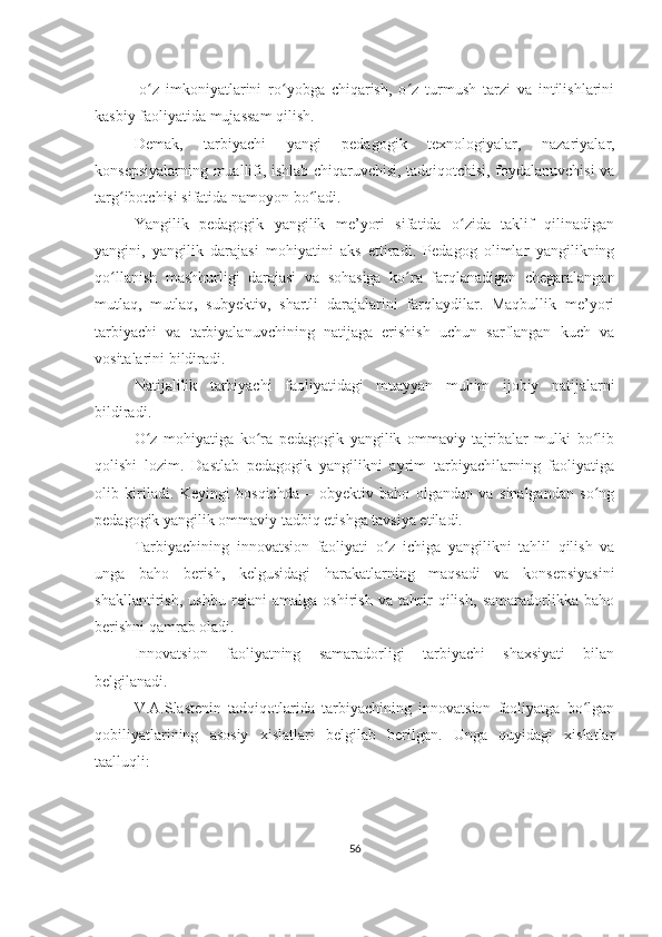 -o z   imkoniyatlarini   ro yobga   chiqarish,   o z   turmush   tarzi   va   intilishlariniʻ ʻ ʻ
kasbiy faoliyatida mujassam qilish.
Demak,   tarbiyachi   yangi   pedagogik   texnologiyalar,   nazariyalar,
konsepsiyalarning muallifi, ishlab chiqaruvchisi, tadqiqotchisi, foydalanuvchisi va
targ ibotchisi sifatida namoyon bo ladi.	
ʻ ʻ
Yangilik   pedagogik   yangilik   me’yori   sifatida   o zida   taklif   qilinadigan	
ʻ
yangini,   yangilik   darajasi   mohiyatini   aks   ettiradi.   Pedagog   olimlar   yangilikning
qo llanish   mashhurligi   darajasi   va   sohasiga   ko ra   farqlanadigan   chegaralangan	
ʻ ʻ
mutlaq,   mutlaq,   subyektiv,   shartli   darajalarini   farqlaydilar.   Maqbullik   me’yori
tarbiyachi   va   tarbiyalanuvchining   natijaga   erishish   uchun   sarflangan   kuch   va
vositalarini bildiradi.
Natijalilik   tarbiyachi   faoliyatidagi   muayyan   muhim   ijobiy   natijalarni
bildiradi.
O z   mohiyatiga   ko ra   pedagogik   yangilik   ommaviy   tajribalar   mulki   bo lib	
ʻ ʻ ʻ
qolishi   lozim.   Dastlab   pedagogik   yangilikni   ayrim   tarbiyachilarning   faoliyatiga
olib   kiriladi.   Keyingi   bosqichda   –   obyektiv   baho   olgandan   va   sinalgandan   so ng	
ʻ
pedagogik yangilik ommaviy tadbiq etishga tavsiya etiladi.
Tarbiyachining   innovatsion   faoliyati   o z   ichiga   yangilikni   tahlil   qilish   va	
ʻ
unga   baho   berish,   kelgusidagi   harakatlarning   maqsadi   va   konsepsiyasini
shakllantirish,   ushbu   rejani   amalga   oshirish   va   tahrir   qilish,   samaradorlikka   baho
berishni qamrab oladi.
Innovatsion   faoliyatning   samaradorligi   tarbiyachi   shaxsiyati   bilan
belgilanadi.
V.A.Slastenin   tadqiqotlarida   tarbiyachining   innovatsion   faoliyatga   bo lgan	
ʻ
qobiliyatlarining   asosiy   xislatlari   belgilab   berilgan.   Unga   quyidagi   xislatlar
taalluqli:
56 