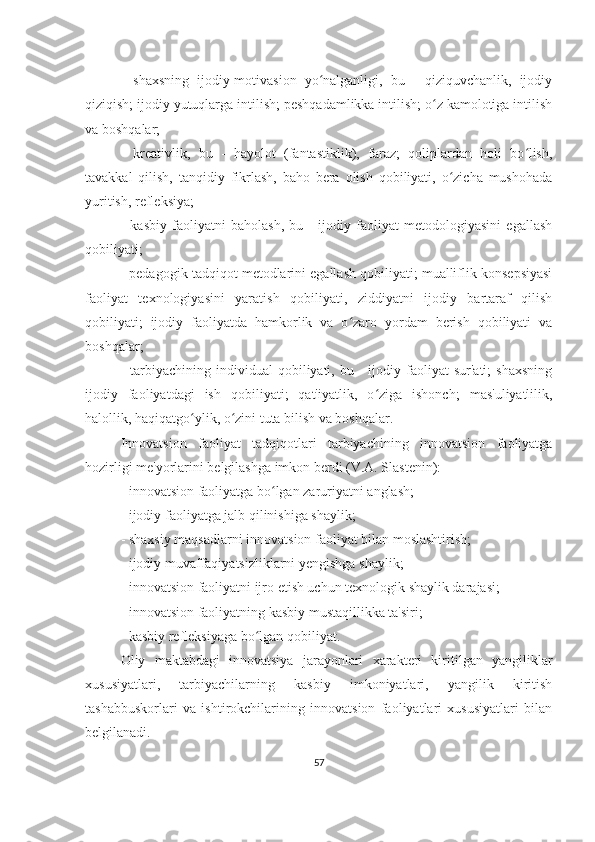 -   shaxsning   ijodiy-motivasion   yo nalganligi,   bu   -   qiziquvchanlik,   ijodiyʻ
qiziqish; ijodiy yutuqlarga intilish; peshqadamlikka intilish; o z kamolotiga intilish	
ʻ
va boshqalar;
-   kreativlik,   bu   -   hayolot   (fantastiklik),   faraz;   qoliplardan   holi   bo lish,	
ʻ
tavakkal   qilish,   tanqidiy   fikrlash,   baho   bera   olish   qobiliyati,   o zicha   mushohada	
ʻ
yuritish, refleksiya;
-   kasbiy   faoliyatni   baholash,   bu   -   ijodiy   faoliyat   metodologiyasini   egallash
qobiliyati;
- pedagogik tadqiqot metodlarini egallash qobiliyati; mualliflik konsepsiyasi
faoliyat   texnologiyasini   yaratish   qobiliyati,   ziddiyatni   ijodiy   bartaraf   qilish
qobiliyati;   ijodiy   faoliyatda   hamkorlik   va   o zaro   yordam   berish   qobiliyati   va	
ʻ
boshqalar;
-  tarbiyachining  individual   qobiliyati,  bu  -  ijodiy  faoliyat   sur'ati;   shaxsning
ijodiy   faoliyatdagi   ish   qobiliyati;   qat'iyatlik,   o ziga   ishonch;   mas'uliyatlilik,	
ʻ
halollik, haqiqatgo ylik, o zini tuta bilish va boshqalar.	
ʻ ʻ
Innovatsion   faoliyat   tadqiqotlari   tarbiyachining   innovatsion   faoliyatga
hozirligi me'yorlarini belgilashga imkon berdi (V.A. Slastenin):
- innovatsion faoliyatga bo lgan zaruriyatni anglash;	
ʻ
- ijodiy faoliyatga jalb qilinishiga shaylik;
- shaxsiy maqsadlarni innovatsion faoliyat bilan moslashtirish;
- ijodiy muvaffaqiyatsizliklarni yengishga shaylik;
- innovatsion faoliyatni ijro etish uchun texnologik shaylik darajasi;
- innovatsion faoliyatning kasbiy mustaqillikka ta'siri;
- kasbiy refleksiyaga bo lgan qobiliyat.	
ʻ
Oliy   maktabdagi   innovatsiya   jarayonlari   xarakteri   kiritilgan   yangiliklar
xususiyatlari,   tarbiyachilarning   kasbiy   imkoniyatlari,   yangilik   kiritish
tashabbuskorlari   va   ishtirokchilarining   innovatsion   faoliyatlari   xususiyatlari   bilan
belgilanadi.
57 