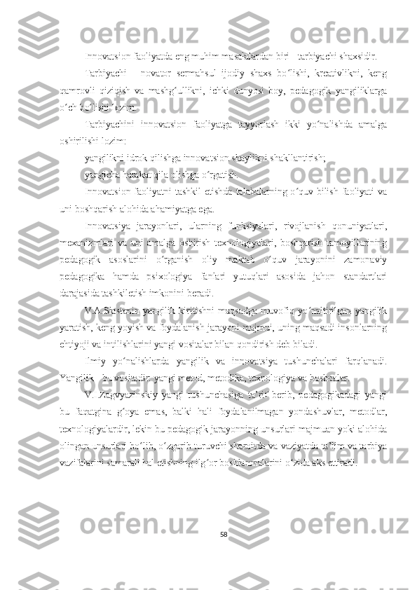 Innovatsion faoliyatda eng muhim masalalardan biri - tarbiyachi shaxsidir.
Tarbiyachi   -   novator   sermahsul   ijodiy   shaxs   bo lishi,   kreativlikni,   kengʻ
qamrovli   qiziqish   va   mashg ullikni,   ichki   dunyosi   boy,   pedagogik   yangiliklarga	
ʻ
o ch bo lishi lozim.	
ʻ ʻ
Tarbiyachini   innovatsion   faoliyatga   tayyorlash   ikki   yo nalishda   amalga	
ʻ
oshirilishi lozim:
yangilikni idrok qilishga innovatsion shaylikni shakllantirish;
yangicha harakat qila olishga o rgatish.	
ʻ
Innovatsion faoliyatni tashkil  etishda  talabalarning o quv-bilish faoliyati  va	
ʻ
uni boshqarish alohida ahamiyatga ega.
Innovatsiya   jarayonlari,   ularning   funksiyalari,   rivojlanish   qonuniyatlari,
mexanizmlari   va   uni   amalga   oshirish   texnologiyalari,   boshqarish   tamoyillarining
pedagogik   asoslarini   o rganish   oliy   maktab   o quv   jarayonini   zamonaviy	
ʻ ʻ
pedagogika   hamda   psixologiya   fanlari   yutuqlari   asosida   jahon   standartlari
darajasida tashkiletish imkonini beradi.
V.A.Slastenin   yangilik   kiritishni   maqsadga   muvofiq   yo naltirilgan   yangilik	
ʻ
yaratish, keng yoyish va foydalanish jarayoni majmui, uning maqsadi insonlarning
ehtiyoji va intilishlarini yangi vositalar bilan qondirish deb biladi.
Ilmiy   yo nalishlarda   yangilik   va   innovatsiya   tushunchalari   farqlanadi.	
ʻ
Yangilik - bu vositadir: yangi metod, metodika, texnologiya va boshqalar.
V.I.Zagvyazinskiy   yangi   tushunchasiga   ta’rif   berib,   pedagogikadagi   yangi
bu   faqatgina   g oya   emas,   balki   hali   foydalanilmagan   yondashuvlar,   metodlar,
ʻ
texnologiyalardir, lekin bu pedagogik jarayonning unsurlari majmuan yoki alohida
olingan unsurlari bo lib, o zgarib turuvchi sharoitda va vaziyatda ta’lim va tarbiya	
ʻ ʻ
vazifalarini samarali hal etishning ilg or boshlanmalarini o zida aks ettiradi.	
ʻ ʻ
58 