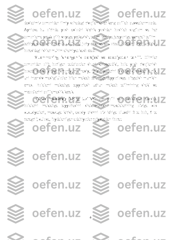 davlatimiz tomonidan ilmiy sohadagi rivojlanishlar keng qo llab-quvvatlanmoqda.ʻ
Ayniqsa   bu   o rinda   yosh   avlodni   kichik   yoshdan   boshlab   sog lom   va   har	
ʻ ʻ
tomonlama yetuk qilib voyaga yetkazish, ta lim-tarbiya jarayoniga samarali ta lim-	
ʼ ʼ
tarbiya shakllarini hamda usullarini joriy etish va shu orqali bolalarni rivojlantirish
borasidagi ishlar muhim ahamiyat kasb etadi.
Muammoning   ishlanganlik   darajasi   va   adabiyotlar   tahlili.   Olimlar
tomonidan   olib   borilgan   tadqiqotlar   shuni   ko rsatadiki,   bola   yosh   rivojlanish	
ʻ
bosqichlarida   uning   jismoniy,   ma naviy,   imkoniyatlarini   hisobga   olmasdan   turib,	
ʼ
uni   intensiv   mashg ulotlar   bilan   maktab   ta limiga   tayyorlovga   o rgatish   mumkin	
ʻ ʼ ʻ
emas.   Bolalarni   maktabga   tayyorlash   uchun   maktab   ta limining   shakl   va	
ʼ
metodlarini qo llamaslik kerak.	
ʻ
Bitiruv   malakaviy   ishing   tuzilishi .   Ilm   yo li   variativ   dasturi   asosida	
ʻ
bolalarni   maktabga   tayyorlashni   shakllantirish   masalalari ning   o ziga   xos	
ʻ
xususiyatlari,   mavzuga   kirish,   asosiy   qismni   o z   ichiga   oluvchi   2   ta   bob,   6   ta	
ʻ
paragrif, xulosa, foydalanilgan adabiyotlar ro yxatidan iborat. 	
ʻ
6 