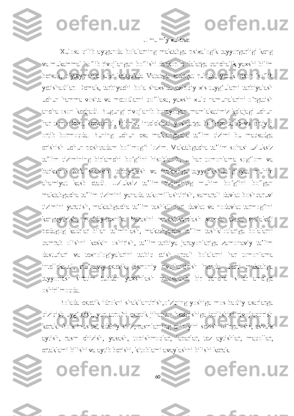 Umumiy xulosa
Xulosa   qilib   aytganda   bolalarning   maktabga   psixalogik   tayyorgarligi   kеng
va mukammal bo lib rivojlangan bo lishi darkor. Bolalarga qanchalik yaxshi bilimʻ ʻ
bеrsak,   o ylaymanki   ular   kеlajakda   Vatanga   sadoqat   ruhida,   yеtuk   inson   bo lib	
ʻ ʻ
yеtishadilar.   Dеmak,   tarbiyachi   bola   shaxsida   axloqiy   xis-tuyg ularni   tarbiyalash	
ʻ
uchun   hamma   vosita   va   mеtodlarni   qo llasa,   yaxshi   xulq   namunalarini   o rgatish	
ʻ ʻ
ancha oson kеchadi. Bugungi rivojlanib borayotgan mamlakatimiz kelajagi uchun
har   tomonlama   barkamol,   bilimli,   intelektual   yoshlarga   bo lgan   talab   va   ehtiyoj	
ʻ
ortib   bormoqda.   Buning   uchun   esa   maktabgacha   ta’lim   tizimi   bu   maqsadga
erishish   uchun   peshqadam   bo lmog i   lozim.	
ʻ ʻ   Maktabgacha   ta’lim   sohasi   uzluksiz
ta’lim   tizimining   birlamchi   bo g ini   hisoblanib,   u   har   tomonlama   sog lom   va
ʻ ʻ ʻ
barkamol   bola   shaxsini   tarbiyalash   va   maktabga   tayyorlashda   g oyat   muhim	
ʻ
ahamiyat   kasb   etadi.   Uzluksiz   ta’lim   tizimining   muhim   bo g ini   bo lgan
ʻ ʻ ʻ
maktabgacha   ta’lim   tizimini   yanada   takomillashtirish,   samarali   davlat   boshqaruvi
tizimini   yaratish,   maktabgacha   ta’lim   tashkilotlari   davlat   va   nodavlat   tarmog ini	
ʻ
kengaytirish,   moddiy-texnika   bazasini   mustahkamlash   xamda   ularni   malakali
pedagog   kadrlar   bilan   ta’minlash,   maktabgacha   ta’lim   tashkilotlariga   bolalarni
qamrab   olishni   keskin   oshirish,   ta’lim-tarbiya   jarayonlariga   zamonaviy   ta’lim
dasturlari   va   texnologiyalarini   tatbiq   etish   orqali   bolalarni   har   tomonlama
intellektual,   ma’naviy-estetik,   jismoniy   rivojlantirish   hamda   ularni   maktabga
tayyorlash   sifatini   tubdan   yaxshilash   maqsadida   bir   qancha   ishlar   amalga
oshirilmoqda.
Bolada   estetik   idrokni   shakllantirish,o zining   yoshiga   mos   badiiy   asarlarga	
ʻ
qiziqish uyg otish, yon-atrofni estetik jihatdan bezatishiga intilishini rivojlantirish	
ʻ
kerak.  Bola  musiqa,   adabiy  so z,  rasmlarning  chiroyini  sezishnio rganishi,  ashula	
ʻ ʻ
aytish,   rasm   chizish,   yasash,   topishmoqlar,   laparlar,   tez   aytishlar,   maqollar,
ertaklami bilishi va aytib berishi, kitoblami avaylashni bilishi kerak. 
60 