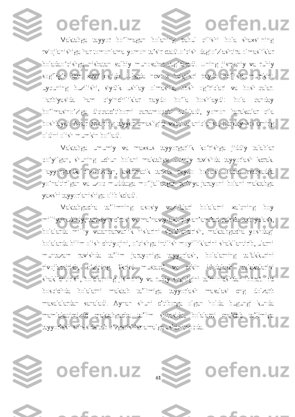 Maktabga   tayyor   bo lmagan   bolaning   qabul   qilishi   bola   shaxsi-ningʻ
rviojlanishiga har tomonlama yomon ta’sir etadi.o qish-dagio zlashtira olmasliklar	
ʻ ʻ
boladao qishga   nisbatan   salbiy   munosabat   tug diradi.   Uning   jismoniy   va   ruhiy	
ʻ ʻ
sog lig i   ham   xavf   ostida.   Ularda   nevroz   belgilari   paydo   bo lishi   mumkin:	
ʻ ʻ ʻ
uyquning   buzilishi,   siydik   ushlay   olmaslik,   bosh   og riqlari   va   bosh-qalar.	
ʻ
Tarbiyasida   ham   qiyinchiliklar   paydo   bo la   boshlaydi:   bola   qanday	
ʻ
bo lmasino ziga   diqqate’tiborni   qaratmoqchi   bo -ladi,   yomon   harakatlar   qila	
ʻ ʻ ʻ
boshlaydi.   Agar   bolaning   tayyor   emasligini   vaqtida   aniqlansa,   bunday   hollarning
oldini olish mumkin bo ladi.	
ʻ
Maktabga   umumiy   va   maxsus   tayyorgarlik   ko rishga   jiddiy   talablar	
ʻ
qo yilgan,   shuning   uchun   bolani   maktabga   doimiy   ravishda   tayyorlash   kerak.	
ʻ
Tayyorgarlik   o z-o zidan,   avtomatik   tarzda   paydo   bo ladi.   Faqat   maqsadga	
ʻ ʻ ʻ
yo naltirilgan   va   uzoq   muddatga   mo ljallangan   tarbiya   jarayoni   bolani   maktabga	
ʻ ʻ
yaxshi tayyorlanishiga olib keladi.
Maktabgacha   ta’limning   asosiy   vazifalari   bolalarni   xalqning   boy
milliy,madaniy, tarixiy me’rosi va ma’naviy-axloqiy an’analari ruhida tarbiyalash,
bolalarda   milliy   vatanparvarlik   hislarini   shakllantirish,   maktabgacha   yoshdagi
bolalarda bilim olish ehtiyojini, o qishga intilish moyilliklarini shakllantirib, ularni	
ʻ
muntazam   ravishda   ta’lim   jarayoniga   tayyorlash,   bolalarning   tafakkurini
rivojlantirish,   o zining   fikrini   mustaqil   va   erkin   ifodalash   malakalarini	
ʻ
shakllantirish,   bolalarning   jismoniy   va   ruhiy   sog`ligini   ta’minlashdan   iborat.   Bu
bosqichda   bolalarni   maktab   ta’limiga   tayyorlash   masalasi   eng   dolzarb
masalalardan   sanaladi.   Aynan   shuni   e’tiborga   olgan   holda   bugungi   kunda
mamlakatimizda   maktabgacha   ta’lim   sohasida,   bolalarni   maktab   ta’limiga
tayyorlash sohasida tub o zgarishlar amalga oshirilmoqda.	
ʻ
61 