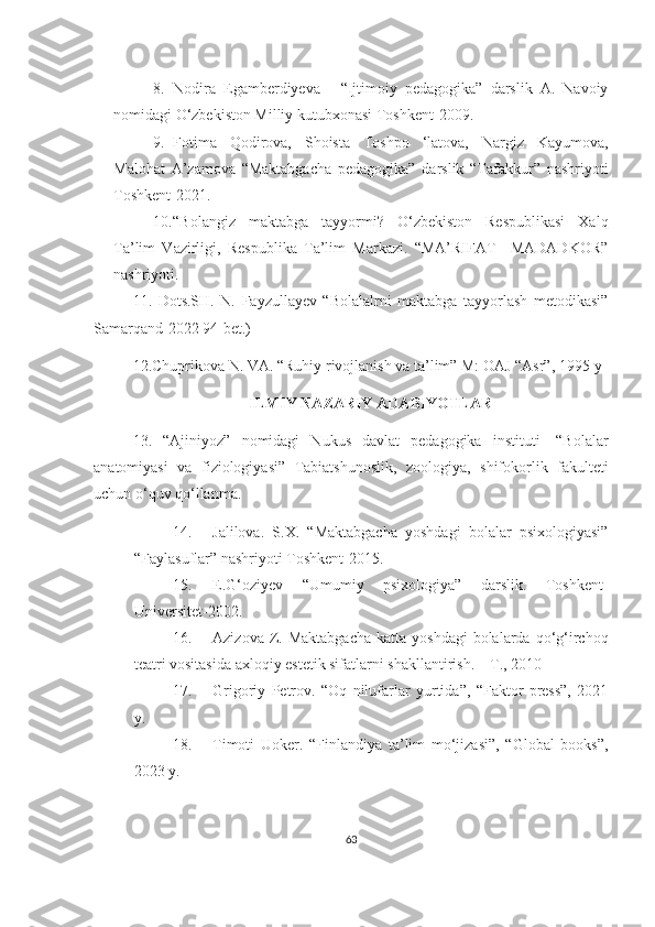 8. Nodira   Egamberdiyeva   -   “Ijtimoiy   pedagogika”   darslik   A.   Navoiy
nomidagi O‘zbekiston Milliy kutubxonasi Toshkent-2009.
9. Fotima   Qodirova,   Shoista   Toshpo   ‘latova,   Nargiz   Kayumova,
Malohat   A’zamova   “Maktabgacha   pedagogika”   darslik   “Tafakkur”   nashriyoti
Toshkent-2021.
10. “Bolangiz   maktabga   tayyormi?   O‘zbekiston   Respublikasi   Xalq
Ta’lim   Vazirligi,   Respublika   Ta’lim   Markazi.   “MA’RIFAT   –MADADKOR”
nashriyoti.
11.   Dots.SH.   N.   Fayzullayev   “Bolalalrni   maktabga   tayyorlash   metodikasi”
Samarqand-2022 94-bet.)    
12.Chuprikova N. VA. “Ruhiy rivojlanish va ta’lim” M: OAJ “Asr”, 1995-y
ILMIY NAZARIY ADABIYOTLAR
13.   “Ajiniyoz”   nomidagi   Nukus   davlat   pedagogika   instituti-   “Bolalar
anatomiyasi   va   fiziologiyasi”   Tabiatshunoslik,   zoologiya,   shifokorlik   fakulteti
uchun o‘quv qo‘llanma.
14. Jalilova.   S.X.   “Maktabgacha   yoshdagi   bolalar   psixologiyasi”
“Faylasuflar” nashriyoti Toshkent-2015. 
15. E.G‘oziyev   “Umumiy   psixologiya”   darslik.   Toshkent-
Universitet-2002. 
16. Azizova  Z.  Maktabgacha   katta yoshdagi  bolalarda  qo‘g‘irchoq
teatri vositasida axloqiy estetik sifatlarni shakllantirish. – T., 2010
17. Grigoriy   Petrov.   “Oq   nilufarlar   yurtida”,   “Faktor   press”,   2021
y.
18. Timoti   Uoker.   “Finlandiya   ta’lim   mo‘jizasi”,   “Global   books”,
2023 y.
63 