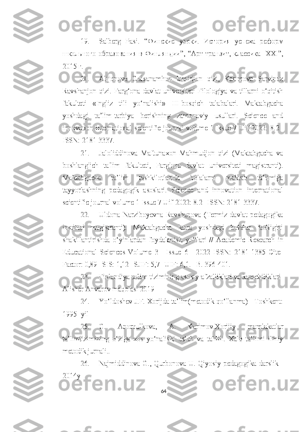 19. Salberg   Pasi.   “Финские   уроки.   История   успеха   реформ
школьного   образования   в   Финляндии”,   “Арт-транзит,   классика-   XXI”,
2015 г.
20. Alijonova   Gulsanamhon   Umidjon   qizi,   Karimova   Sarvinoz
Ravshanjon   qizi.   Farg‘ona   davlat   universiteti   Filologiya   va   tillarni   o‘qitish
fakulteti   «Ingliz   tili   yo‘nalishi»   III-bosqich   talabalari.   Maktabgacha
yoshdagi   ta’lim-tarbiya   berishning   zamonaviy   usullari.   Science   and
innovation international  scientific  journal  volume 1 Issue  7 Uif-2022:  8.2 |
ISSN: 2181-3337.
21. Jaloliddinova   Maftunaxon   Mahmudjon   qizi   (Maktabgacha   va
boshlang'ich   ta'lim   fakulteti,   Farg'ona   davlat   universiteti   magistranti).
Maktabgacha   ta’lim   tashkilotlarida   bolalarni   maktab   ta’limiga
tayyorlashning   pedagogik   asoslari.   Science   and   innovation   international
scientific journal volume 1 Issue 7 Uif-2022: 8.2 | ISSN: 2181-3337.
22. Uldona   Narziboyevna   Ravshanova   (Termiz   davlat   pedagogika
instituti   magistranti).   Maktabgacha   katta   yoshdagi   bolalar   faolligini
shakillantirishda   o‘yinlardan   foydalanish   yo‘llari   //   Academic   Research   in
Educational   Sciences   Volume   3   |   Issue   6   |   2022   ISSN:   2181-1385   Cite-
Factor: 0,89 | SIS: 1,12 | SJIF: 5,7 | UIF: 6,1. –B. 396-401.
23. Finlandiya ta'lim tizimining asosiy afzalliklari va kamchiliklari-
Alisher Anvarov maqolasi 2019
24. Yo‘ldoshev J.F. Xorijda ta’lim(metodik qo‘llanma) - Toshkent:
1995- yil
25. G.   Anorqulkova,   A.   Karimov.Xorijiy   mamlakatlar
ta’limtizimining   o‘ziga   xos   yo‘nalishi   uslub   va   tahlili.   Xalq   ta‘limi   ilmiy
metodik jurnali..
26. Najmiddinova G., Qurbonova U. Qiyosiy pedagogika  darslik  -
2014y
64 