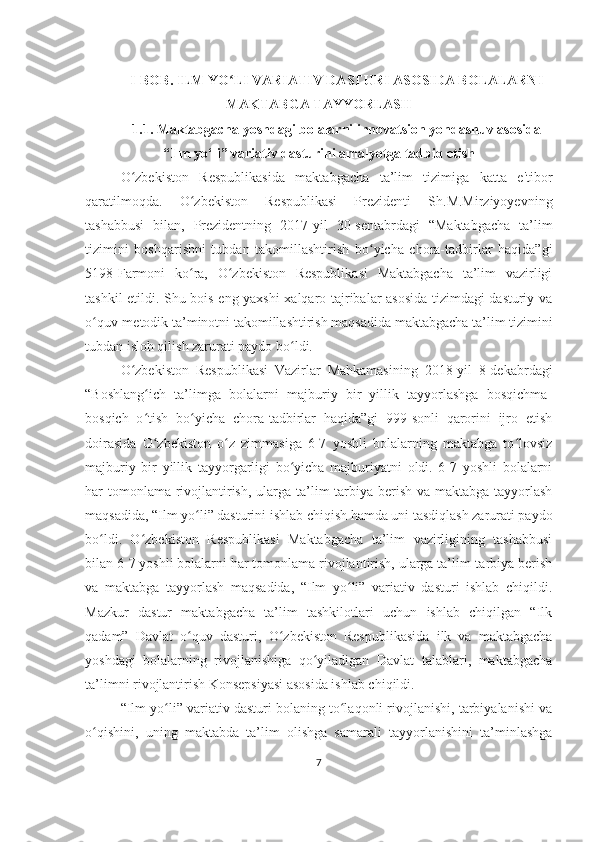 I-BOB. ILM YO LI VARIATIV DASTURI ASOSIDA BOLALARNIʻ
MAKTABGA TAYYORLASH
1.1.   M аktаbgаchа yoshdаgi bolаlаrni innovаtsion yondаshuv аsosidа
“Ilm yo‘li” vаriаtiv dаsturini аmаlyotgа tаdbiq etish
O zbekiston   Respublikasida   maktabgacha   ta’lim   tizimiga   katta   e'tibor	
ʻ
qaratilmoqda.   O zbekiston   Respublikasi   Prezidenti   Sh.M.Mirziyoyevning	
ʻ
tashabbusi   bilan,   Prezidentning   2017-yil   30-sentabrdagi   “Maktabgacha   ta’lim
tizimini   boshqarishni   tubdan   takomillashtirish   bo yicha   chora-tadbirlar   haqida”gi	
ʻ
5198-Farmoni   ko ra,   O zbekiston   Respublikasi   Maktabgacha   ta’lim   vazirligi	
ʻ ʻ
tashkil etildi. Shu bois eng yaxshi xalqaro tajribalar asosida tizimdagi dasturiy va
o quv-metodik ta’minotni takomillashtirish maqsadida maktabgacha ta’lim tizimini	
ʻ
tubdan isloh qilish zarurati paydo bo ldi.	
ʻ
O zbekiston   Respublikasi   Vazirlar   Mahkamasining   2018-yil   8-dekabrdagi	
ʻ
“Boshlang ich   ta’limga   bolalarni   majburiy   bir   yillik   tayyorlashga   bosqichma-	
ʻ
bosqich   o tish   bo yicha   chora-tadbirlar   haqida”gi   999-sonli   qarorini   ijro   etish
ʻ ʻ
doirasida   O zbekiston   o z   zimmasiga   6-7   yoshli   bolalarning   maktabga   to lovsiz
ʻ ʻ ʻ
majburiy   bir   yillik   tayyorgarligi   bo yicha   majburiyatni   oldi.   6-7   yoshli   bolalarni	
ʻ
har tomonlama rivojlantirish, ularga ta’lim-tarbiya berish va maktabga tayyorlash
maqsadida, “Ilm yo li” dasturini ishlab chiqish hamda uni tasdiqlash zarurati paydo	
ʻ
bo ldi.   O zbekiston   Respublikasi   Maktabgacha   ta’lim   vazirligining   tashabbusi	
ʻ ʻ
bilan 6-7 yoshli bolalarni har tomonlama rivojlantirish, ularga ta’lim-tarbiya berish
va   maktabga   tayyorlash   maqsadida,   “Ilm   yo li”   variativ   dasturi   ishlab   chiqildi.	
ʻ
Mazkur   dastur   maktabgacha   ta’lim   tashkilotlari   uchun   ishlab   chiqilgan   “Ilk
qadam”   Davlat   o quv   dasturi,   O zbekiston   Respublikasida   ilk   va   maktabgacha	
ʻ ʻ
yoshdagi   bolalarning   rivojlanishiga   qo yiladigan   Davlat   talablari,   maktabgacha	
ʻ
ta’limni rivojlantirish Konsepsiyasi asosida ishlab chiqildi.
“Ilm yo li” variativ dasturi bolaning to laqonli rivojlanishi, tarbiyalanishi va	
ʻ ʻ
o qishini,   uning   maktabda   ta’lim   olishga   samarali   tayyorlanishini   ta’minlashga	
ʻ
7 
