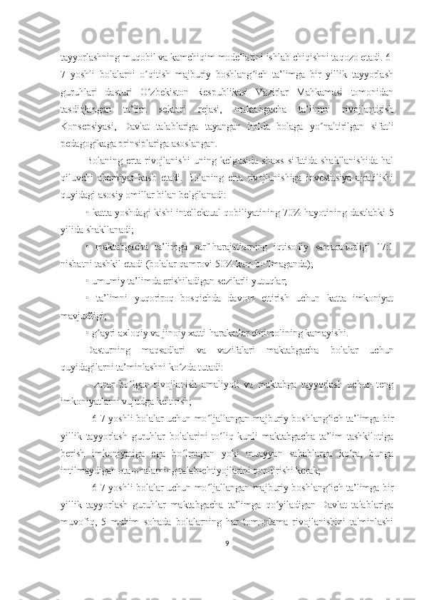 tayyorlashning muqobil va kamchiqim modellarini ishlab chiqishni taqozo etadi. 6-
7   yoshli   bolalarni   o qitish   majburiy   boshlang ich   ta’limga   bir   yillik   tayyorlashʻ ʻ
guruhlari   dasturi   O zbekiston   Respublikasi   Vazirlar   Mahkamasi   tomonidan
ʻ
tasdiqlangan   ta’lim   sektori   rejasi,   maktabgacha   ta’limni   rivojlantirish
Konsepsiyasi,   Davlat   talablariga   tayangan   holda   bolaga   yo naltirilgan   sifatli	
ʻ
pedagogikaga prinsiplariga asoslangan. 
Bolaning   erta   rivojlanishi   uning   kelgusida   shaxs   sifatida   shakllanishida   hal
qiluvchi   ahamiyat   kasb   etadi.   Bolaning   erta   rivojlanishiga   investitsiya   ajratilishi
quyidagi asosiy omillar bilan belgilanadi: 
•   katta yoshdagi kishi intellektual qobiliyatining 70% hayotining dastlabki 5
yilida shakllanadi; 
•   maktabgacha   ta’limga   sarf-harajatlarning   iqtisodiy   samaradorligi   17:1
nisbatni tashkil etadi (bolalar qamrovi 50% kam bo lmaganda); 	
ʻ
•   umumiy ta’limda erishiladigan sezilarli yutuqlar; 
•   ta’limni   yuqoriroq   bosqichda   davom   ettirish   uchun   katta   imkoniyat
mavjudligi; 
•   g ayri axloqiy va jinoiy xatti-harakatlar ehtimolining kamayishi.	
ʻ
Dasturning   maqsadlari   va   vazifalari   maktabgacha   bolalar   uchun
quyidagilarni ta’minlashni ko zda tutadi:	
ʻ
-   zarur   bo lgan   rivojlanish   amaliyoti   va   maktabga   tayyorlash   uchun   teng	
ʻ
imkoniyatlarni vujudga keltirish; 
- 6-7 yoshli bolalar uchun mo ljallangan majburiy boshlang ich ta’limga bir	
ʻ ʻ
yillik   tayyorlash   guruhlar   bolalarini   to liq   kunli   maktabgacha   ta’lim   tashkilotiga	
ʻ
berish   imkoniyatiga   ega   bo lmagan   yoki   muayyan   sabablarga   ko ra,   bunga	
ʻ ʻ
intilmaydigan ota-onalarning talab-ehtiyojlarini qondirishi kerak; 
- 6-7 yoshli bolalar uchun mo ljallangan majburiy boshlang ich ta’limga bir	
ʻ ʻ
yillik   tayyorlash   guruhlar   maktabgacha   ta’limga   qo yiladigan   Davlat   talablariga	
ʻ
muvofiq,   5   muhim   sohada   bolalarning   har   tomonlama   rivojlanishini   ta'minlashi
9 