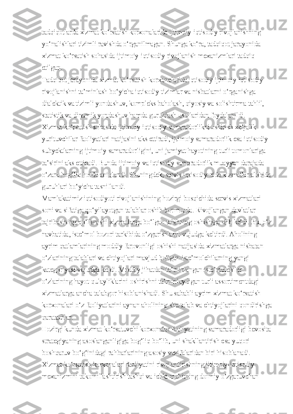 tadqiqotlarda xizmat ko‘rsatish korxonalarida ijtimoiy-iqtisodiy rivojlanishning 
yo‘nalishlari tizimli ravishda o‘rganilmagan. Shunga ko‘ra, tadqiqot jarayonida 
xizmat ko‘rsatish sohasida ijtimoiy-iqtisodiy rivojlanish mexanizmlari tadqiq 
etilgan.
Tadqiqot jarayonida xizmat ko‘rsatish korxonalarida iqtisodiy ijtimoiy-iqtisodiy 
rivojlanishni ta’minlash bo‘yicha iqtisodiy tizimlar va nisbatlarni o‘rganishga 
dialektik va tizimli yondashuv, kompleks baholash, qiyosiy va solishtirma tahlil, 
statistik va dinamik yondashuv hamda guruhlash usullaridan foydalanildi.
Xizmat ko‘rsatish sohasida ijtimoiy-iqtisodiy samaradorlikni oshirish xo‘jalik 
yurituvchilar faoliyatlari natijasini aks ettiradi, ijtimoiy samaradorlik esa iqtisodiy 
subyektlarning ijtimoiy samaradorligini, uni jamiyat hayotining turli tomonlariga 
ta’sirini aks ettiradi. Bunda ijtimoiy va iqtisodiy samaradorlik muayyan darajada 
o‘zaro bog‘liq holda aniqlandi. Shuningdek, servis iqtisodiyotida xizmatlar alohida
guruhlari bo‘yicha tasniflandi.
Mamlakatimiz iqtisodiyoti rivojlanishining hozirgi bosqichida servis xizmatlari 
soni va sifatiga qo‘yilayotgan talablar oshib bormoqda. Rivojlangan davlatlar 
tajribasining qo‘llanishi xizmatlarga bo‘lgan talabning oshishiga olib keldi. Bu, o‘z
navbatida, iste’mol bozori tarkibida o‘zgarishlarni vujudga keltirdi. Aholining 
ayrim qatlamlarining moddiy farovonligi oshishi natijasida xizmatlarga nisbatan 
o‘zlarining talablari va ehtiyojlari mavjud bo‘lgan iste’molchilarning yangi 
kategoriyasi vujudga keldi. Moddiy jihatdan ta’minlangan iste’molchilar 
o‘zlarining hayot qulayliklarini oshirishni ta’minlaydigan turli assortimentdagi 
xizmatlarga ancha talabgor hisoblanishadi. Shu sababli ayrim xizmat ko‘rsatish 
korxonalari o‘z faoliyatlarini aynan aholining shu talab va ehtiyojlarini qondirishga
qaratadilar.
Hozirgi kunda xizmat ko‘rsatuvchi korxonalar faoliyatining samaradorligi bevosita
strategiyaning asoslanganligiga bog‘liq bo‘lib, uni shakllantirish esa yuqori 
boshqaruv bo‘g‘inidagi rahbarlarining asosiy vazifalaridan biri hisoblanadi. 
Xizmat ko‘rsatish korxonalari faoliyatini rivojlantirishning ijtimoiy-iqtisodiy 
mexanizmini takomillashtirish tashqi va ichki muhitning doimiy o‘zgaruvchan  