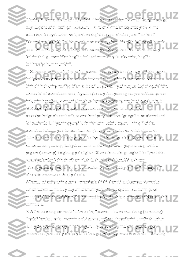 G‘arbiy Yevropa davlatlari iqtisodchi olimlari tomonidan “xizmat” kategoriyasiga 
quyidagicha ta’rif berilgan: xususan, F.Kottler xizmatlar deganda yirik xilma-
xillikdagi faoliyat turlari va tijorat mashg‘ulotlarini ta’riflab, ular “bir taraf 
ikkinchi tarafga taklif qilish mumkin va asosan, ularni his qilib bo‘lmaydi hamda 
biror-bir narsaga egalik qilishga olib kelmaydi. Xizmatlarni ko‘rsatish moddiy 
ko‘rinishdagi tovar bilan bog‘liq bo‘lishi mumkin yoki aksincha, bog‘liq 
bo‘lmasligi ham mumkin”.
T.Xillaning bergan ta’rifiga ko‘ra, xizmat – bu qandaydir iqtisodiy birlikka tegishli
bo‘lgan shaxs yoki tovar holatining boshqa iqtisodiy birlik tomonidan oldindan 
birinchi birlikning roziligi bilan sodir etiladigan faoliyati natijasidagi o‘zgarishidir.
Ushbu ta’rif xizmatlarni aniq foydali iqtisodiy faoliyatning natijasi sifatida qarash 
imkonini beradi va xizmatni almashuv hamda savdoning predmetiga aylantiradi.
M.Katels iqtisodiyotining axborot va axborotlashtirish bilan bog‘liq 
xususiyatlariga e’tibor berib, xizmatlarni yangicha tavsifga egaligi va xizmatlarni 
ko‘rsatishda faoliyatning yangi ko‘rinishlarini tadqiq etgan. Uning fikricha, 
xizmatlar kategoriyasi tarixan turli xil ijtimoiy tuzilmalar va ishlab chiqarish 
tizimlaridan shakllanib kelayotgan faoliyatni o‘z ichiga oladi. Xizmat ko‘rsatish 
sohasida rang-barang faoliyat turlarini biriktirib turuvchi yagona belgi ushbu 
yagona (umumiy) belgining yo‘qligidir. Xizmatlarni ularga tegishli bo‘lgan ichki 
xususiyatlardan kelib chiqib aniqlashda shuni aytish kerakki, axborot 
iqtisodiyotining rivojlanishi bilan tovarlarning “nomoddiyligi” va “moddiyligi” 
o‘rtasida mazmunan farqi yo‘qoldi.
Albatta, iqtisodiyotning transformatsiyalashishi sharoitida aksariyat xizmatlar 
turlari tarkibida moddiy buyumlar ahamiyatli o‘ringa ega bo‘lsa, buning aksi 
moddiy ishlab chiqarish tarkibida nomoddiy ko‘rinishdagi elementlar hissasi oshib 
bormoqda.
N.A.Barinovning bergan ta’rifiga ko‘ra, “xizmat – bu mahsulotning (narsaning) 
foydali harakati yoki insonning o‘ziga xos, oqilona ehtiyojlarini qondirish uchun 
faoliyat shaklida namoyon bo‘ladigan, foydalanish qiymatlarini yaratadigan 
mehnat natijalari bo‘yicha paydo bo‘ladigan iqtisodiy munosabatlardir”. Shuning  