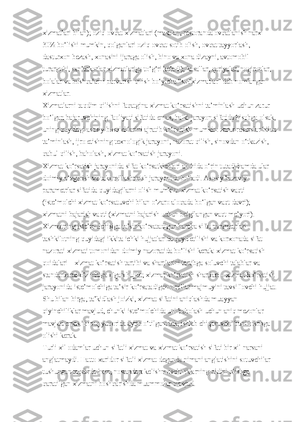 xizmatlari bilan); oziq-ovqat xizmatlari (masalan, restoranda ovqatlanish narxi 
30% bo‘lishi mumkin, qolganlari oziq-ovqat sotib olish, ovqat tayyorlash, 
dasturxon bezash, xonasini ijaraga olish, bino va xona dizayni, avtomobil 
turargohi, san’atkorlar xizmatlariga to‘g‘ri keladi); kasallar, qariyalar, nogironlar, 
bolalar va boshqalarni parvarish qilish bo‘yicha “sof xizmatlar” deb nomlangan 
xizmatlar.
Xizmatlarni taqdim qilishni faqatgina xizmat ko‘rsatishni ta’minlash uchun zarur 
bo‘lgan bajaruvchining faoliyati sifatida emas, balki jarayon sifatida hisobga olsak,
uning quyidagi asosiy bosqichlarini ajratib ko‘rsatish mumkin: zarur resurslar bilan
ta’minlash, ijro etishning texnologik jarayoni, nazorat qilish, sinovdan o‘tkazish, 
qabul qilish, baholash, xizmat ko‘rsatish jarayoni.
Xizmat ko‘rsatish jarayonida sifat ko‘rsatkichlari alohida o‘rin tutadi hamda ular 
doimiy o‘zgarish va takomillashtirish jarayonida bo‘ladi. Asosiy bazaviy 
parametrlar sifatida quyidagilarni olish mumkin: xizmat ko‘rsatish vaqti 
(iste’molchi xizmat ko‘rsatuvchi bilan o‘zaro aloqada bo‘lgan vaqt davri); 
xizmatni bajarish vaqti (xizmatni bajarish uchun belgilangan vaqt me’yori). 
Xizmatning iste’molchisiga ta’sir ko‘rsatadigan barcha sifat parametrlari 
tashkilotning quyidagi ikkita ichki hujjatlarida qayd etilishi va korxonada sifat 
nazorati xizmati tomonidan doimiy nazoratida bo‘lishi kerak: xizmat ko‘rsatish 
qoidalari – xizmat ko‘rsatish tartibi va shartlarini tartibga soluvchi talablar va 
standartlarni o‘z ichiga olgan hujjat; xizmat ko‘rsatish shartlari – xizmat ko‘rsatish 
jarayonida iste’molchiga ta’sir ko‘rsatadigan omillar majmuyini tavsiflovchi hujjat.
Shu bilan birga, ta’kidlash joizki, xizmat sifatini aniqlashda muayyan 
qiyinchiliklar mavjud, chunki iste’molchida uni baholash uchun aniq mezonlar 
mavjud emas. Biroq yuqorida aytib o‘tilganidek, ishlab chiqaruvchi buni hisobga 
olishi kerak.
Turli xil odamlar uchun sifatli xizmat va xizmat ko‘rsatish sifati bir xil narsani 
anglatmaydi. Hatto xaridor sifatli xizmat deganda nimani anglatishini sotuvchilar 
tushungan taqdirda ham, nostandart kelishmovchiliklarning oldini olishga 
qaratilgan xizmatni boshqarishda muammolar mavjud. 