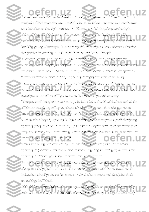 Bundan tashqari, xizmat ko‘rsatuvchi xodimlar o‘rtasida ham fikrlar xilma-xilligi 
mavjud bo‘lishi mumkin, ularni mashinada ishlab chiqarilgan mahsulotga nisbatan 
aniq baholash ancha qiyin kechadi [8]. Xizmatlar sifatining o‘zgaruvchanligini 
oldini olishga urinish bilan bog‘liq muammolar shu bilan kuchayib boradiki, 
iste’molchilar xizmatlar sifatining nomuvofiqligiga rahbariyatning e’tibor berishi 
kerakligiga urg‘u bermaydi, buning natijasida rahbariyat sifatsiz xizmat ko‘rsatish 
darajasidan bexabarligi tufayli tegishli choralarni ko‘ra olmaydi.
Xizmatlar ko‘rsatish bo‘yicha faoliyat turlari iqtisodiyotning deyarli barcha 
sohalariga kirib borgan, shuning uchun xizmat ko‘rsatish sohasi chegaralarini aniq 
belgilash juda mushkul. Aslida, bu haqiqatan ham xizmat ko‘rsatish faoliyatining 
“ommalashtirish sohasi” bo‘lib, u iqtisodiyotning ayrim sohalarida asosiy 
hisoblanadi, boshqalarida esa qisman ishtirok etadi, masalan, tog‘-kon sanoati va 
ishlab chiqarish sanoatida. Shunday ekan, xizmat ko‘rsatish sohasining eng muhim
xususiyati uning xilma-xilligi, statistika fani va amaliyot uchun uning 
“chegaralarini” belgilash muammosi juda dolzarbdir, chunki ushbu hodisani talqin 
qilishning noaniqligi milliy va jahon iqtisodiyotining tuzilishini aks ettirganda 
bevosita namoyon bo‘ladi, iqtisodiy rivojlanish natijalari, uning iqtisodiy o‘sish 
sifati va aholi hayoti, iqtisodiy faoliyat turlarining butun majmuasi, turli darajadagi
iqtisodiy jarayonlar, shu jumladan, iqtisodiyotning ayrim tarmoqlari va mintaqalari
bo‘yicha statistik ma’lumotlarning izchilligi va integratsiyalashuvi asosida ma’lum
bir mamlakat reytingi aniqlanadi [2].
Servis sohasidagi korxonalarning o‘rni va ahamiyatini aniqlash uchun servis 
iqtisodiyoti (xizmat ko‘rsatish sohasi bevosita unga tegishli bo‘lgan) va industrial 
iqtisodiyot o‘rtasidagi asosiy farqlarini ajratish muhimdir.
Birinchidan, servis iqtisodiyotida korxonalar, birinchi navbatda, mijozlarning 
o‘ziga xos ehtiyojlarini to‘liq qondirish uchun samarani oshirishga qaratilgandir. 
Industrial iqtisodiyotda esa korxonalar mahsulotlarini maksimal darajada ishlab 
chiqarishga intilishadi.
Ikkinchidan, xizmat ko‘rsatish iqtisodiyotida foydalilik tushunchasi ham moddiy 
mahsulot, ham shunga mos keluvchi xizmatlarni o‘z ichiga oladigan tizimlarning  