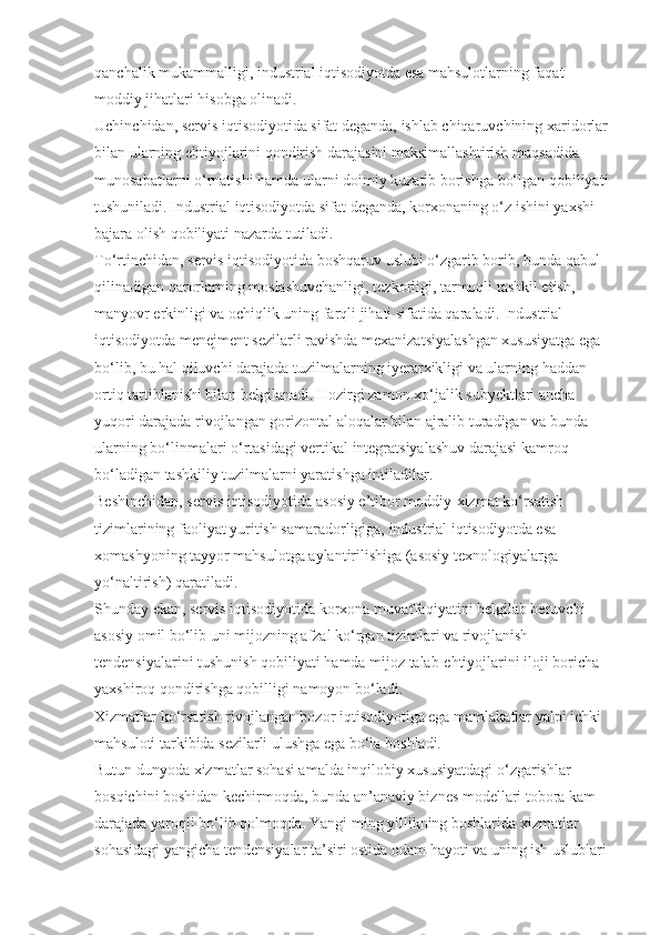 qanchalik mukammalligi, industrial iqtisodiyotda esa mahsulotlarning faqat 
moddiy jihatlari hisobga olinadi.
Uchinchidan, servis iqtisodiyotida sifat deganda, ishlab chiqaruvchining xaridorlar 
bilan ularning ehtiyojlarini qondirish darajasini maksimallashtirish maqsadida 
munosabatlarni o‘rnatishi hamda ularni doimiy kuzatib borishga bo‘lgan qobiliyati 
tushuniladi. Industrial iqtisodiyotda sifat deganda, korxonaning o‘z ishini yaxshi 
bajara olish qobiliyati nazarda tutiladi.
To‘rtinchidan, servis iqtisodiyotida boshqaruv uslubi o‘zgarib borib, bunda qabul 
qilinadigan qarorlarning moslashuvchanligi, tezkorligi, tarmoqli tashkil etish, 
manyovr erkinligi va ochiqlik uning farqli jihati sifatida qaraladi. Industrial 
iqtisodiyotda menejment sezilarli ravishda mexanizatsiyalashgan xususiyatga ega 
bo‘lib, bu hal qiluvchi darajada tuzilmalarning iyerarxikligi va ularning haddan 
ortiq tartiblanishi bilan belgilanadi. Hozirgi zamon xo‘jalik subyektlari ancha 
yuqori darajada rivojlangan gorizontal aloqalar bilan ajralib turadigan va bunda 
ularning bo‘linmalari o‘rtasidagi vertikal integratsiyalashuv darajasi kamroq 
bo‘ladigan tashkiliy tuzilmalarni yaratishga intiladilar.
Beshinchidan, servis iqtisodiyotida asosiy e’tibor moddiy-xizmat ko‘rsatish 
tizimlarining faoliyat yuritish samaradorligiga, industrial iqtisodiyotda esa 
xomashyoning tayyor mahsulotga aylantirilishiga (asosiy texnologiyalarga 
yo‘naltirish) qaratiladi.
Shunday ekan, servis iqtisodiyotida korxona muvaffaqiyatini belgilab beruvchi 
asosiy omil bo‘lib uni mijozning afzal ko‘rgan tizimlari va rivojlanish 
tendensiyalarini tushunish qobiliyati hamda mijoz talab-ehtiyojlarini iloji boricha 
yaxshiroq qondirishga qobilligi namoyon bo‘ladi.
Xizmatlar ko‘rsatish rivojlangan bozor iqtisodiyotiga ega mamlakatlar yalpi ichki 
mahsuloti tarkibida sezilarli ulushga ega bo‘la boshladi.
Butun dunyoda xizmatlar sohasi amalda inqilobiy xususiyatdagi o‘zgarishlar 
bosqichini boshidan kechirmoqda, bunda an’anaviy biznes modellari tobora kam 
darajada yaroqli bo‘lib qolmoqda. Yangi ming yillikning boshlarida xizmatlar 
sohasidagi yangicha tendensiyalar ta’siri ostida odam hayoti va uning ish uslublari  