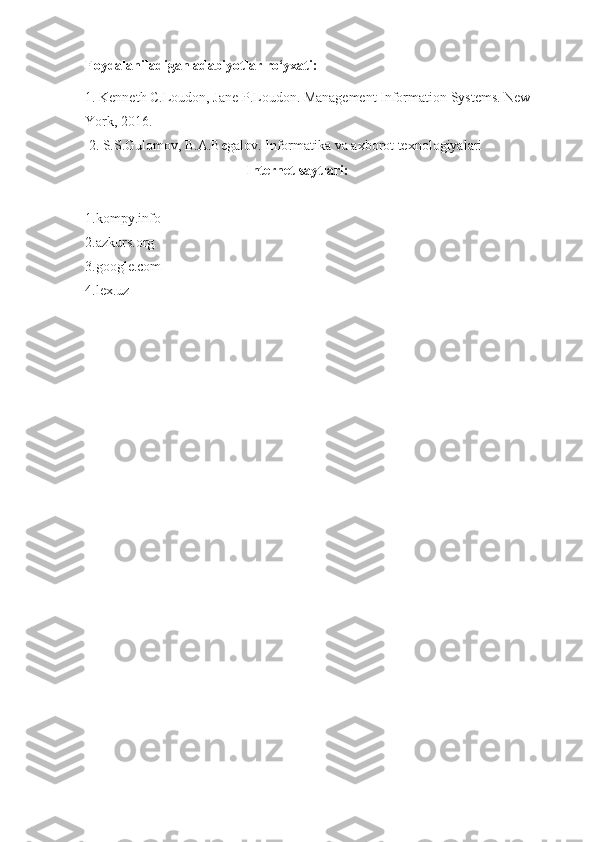 Foydalaniladigan adabiyotlar ro‘yxati:
1. Kenneth C.Loudon, Jane P.Loudon. Management Information Systems. New 
York, 2016.
 2. S.S.Gulomov, B.A.Begalov. Informatika va axborot texnologiyalari
                                              Internet saytlari:
1.kompy.info
2.azkurs.org
3.google.com
4.lex.uz 