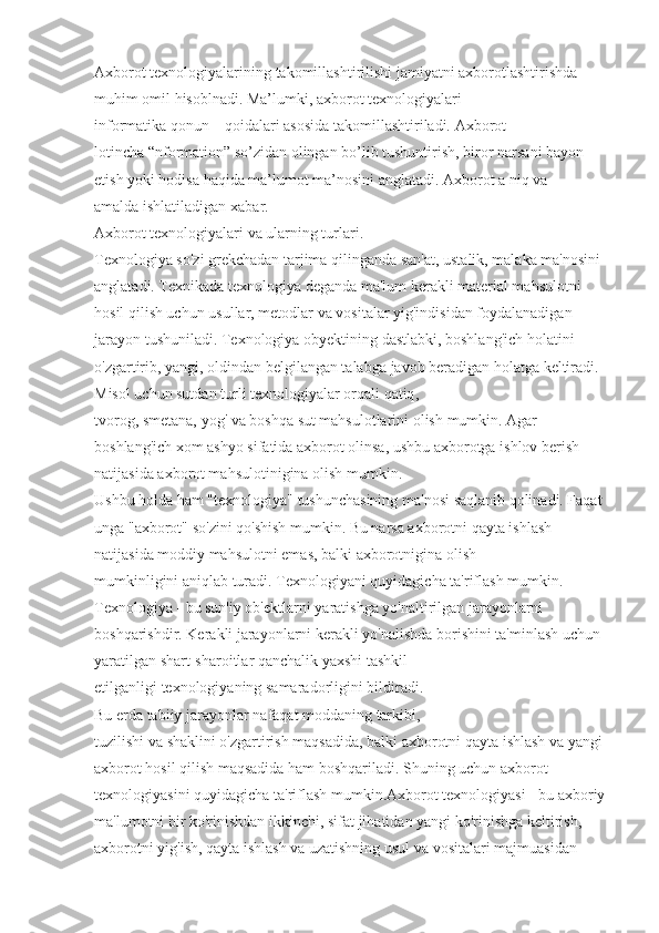 Axborot texnologiyalarining   takomillashtirilishi   jamiyatni   axborotlashtirishda 
muhim   omil   hisoblnadi. Ma’lumki,   axborot texnologiyalari 
informatika   qonun   –   qoidalari asosida   takomillashtiriladi. Axborot 
lotincha   “nformation” so’zidan olingan bo’lib tushuntirish, biror   narsani bayon  
etish   yoki hodisa   haqida   ma’lumot ma’nosini anglatadi.  Axborot a   niq va 
amalda   ishlatiladigan   xabar.
Axborot texnologiyalari va ularning turlari.
Texnologiya   so'zi   grekchadan tarjima qilinganda   san'at, ustalik, malaka   ma'nosini  
anglatadi. Texnikada   texnologiya   deganda   ma'lum kerakli   material mahsulotni 
hosil   qilish uchun   usullar, metodlar   va   vositalar   yig'indisidan foydalanadigan 
jarayon tushuniladi. Texnologiya   obyektining   dastlabki, boshlang'ich holatini 
o'zgartirib,   yangi, oldindan belgilangan talabga   javob   beradigan holatga   keltiradi. 
Misol uchun sutdan turli   texnologiyalar   orqali   qatiq , 
tvorog,   smetana,   yog'   va   boshqa   sut mahsulotlarini olish   mumkin. Agar 
boshlang'ich xom ashyo sifatida   axborot olinsa, ushbu axborotga   ishlov berish 
natijasida   axborot mahsulotinigina olish mumkin.  
Ushbu holda ham "texnologiya"   tushunchasining   ma'nosi   saqlanib qolinadi. Faqat 
unga   "axborot"   so'zini   qo'shish   mumkin. Bu narsa   axborotni   qayta ishlash 
natijasida   moddiy   mahsulotni emas, balki   axborotnigina olish 
mumkinligini   aniqlab turadi.   Texnologiyani quyidagicha ta'riflash mumkin. 
Texnologiya - bu sun'iy ob'ektlarni   yaratishga yo'naltirilgan jarayonlarni 
boshqarishdir. Kerakli jarayonlarni kerakli yo'nalishda   borishini ta'minlash uchun 
yaratilgan shart-sharoitlar qanchalik   yaxshi tashkil 
etilganligi   texnologiyaning   samaradorligini   bildiradi. 
Bu   erda   tabiiy   jarayonlar   nafaqat moddaning   tarkibi,  
tuzilishi   va   shaklini   o'zgartirish   maqsadida,   balki   axborotni   qayta   ishlash   va   yangi  
axborot   hosil   qilish maqsadida ham boshqariladi. Shuning uchun axborot 
texnologiyasini quyidagicha   ta'riflash mumkin.Axborot texnologiyasi - bu axboriy 
ma'lumotni bir ko'rinishdan ikkinchi,   sifat jihatidan   yangi ko'rinishga keltirish, 
axborotni yig'ish, qayta ishlash va uzatishning usul va vositalari   majmuasidan  