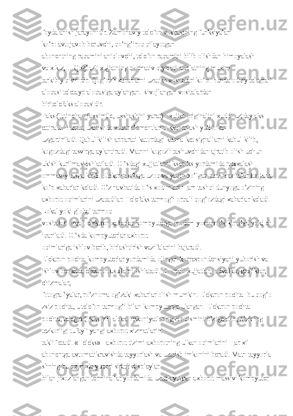 foydalanish jarayonidir. Zamonaviy   telefon vositasining   funksiyalari 
ko’p:   avtojavob   beruvchi , qo’ng’iroq qilayotgan  
abonentning   raqamini aniqlovchi, telefon raqamini bilib olishdan himoyalash 
va   x.k.z,…   Qog’ozli   xujjatning   normativ qiymati-adolatning   muxim 
tarkibiy   qismidir.   Qog’ozli   xabarlarni   uzatish vositalari ko’p. Bunda   oddiy   telegraf 
aloqasi teletayp   aloqasiga   aylangan. Rivojlangan   vositalardan 
biritelefaks   aloqasidir.  
Faks   (lotincha - faxsimile, uxshashini yarat) - xujjat originalini xuddi uziday aks 
ettiradi.   Bunda, uzatishda xabar elementlarini skanerlash yuli bilan 
uzgartiriladi.   Qabul kilish apparati   katordagi ketma-ket signallarni kabul kilib, 
kogozdagi tasvirga aylantiradi. Matnni kogozli   tashuvchidan ajratib olish uchun 
ukish kurilmasi ishlatiladi.   Ofisdagi xujjatlarni kseroks   yordamida   nusxalash 
ommaviy   tusga   kirdi.   Elektron ofisga uzoq va yaqin bo’lgan turli manbalardan juda
ko’p xabarlar keladi. O’z   navbatida ofis xodimlari  щ am tashqi dunyoga o’zining 
axborot oqimlarini uzatadilar. Telefaks   tarmog’i   orqali   qog’ozdagi xabarlar   keladi. 
Lokal yoki global   tarmoq 
vositalari   orqali   elektron   xabarlar   kompyuterga   modem   yordamida   kiritiladiyoki   ch
iqariladi.   Ofisda   kompyuterlar   axborot  
oqimlariga   ishlov berib,   birlashtirish vazifalarini   bajaradi.  
Elektron pochta kompyuterlar yordamida olingan korrespondensiyani   yuborish va 
ishlov   berishda elektron usullarni ishlatadi. U orqali xujjatlar, jadvallar, grafiklar, 
chizmalar, 
fotografiyalar,   ro’znoma   og’zaki   xabarlar   olish   mumkin.   Elektron   pochta–bu   qog’o
zsiz   pochta,   u   telefon tarmog’i bilan kompyuterga ulangan. Elektron pochta-
pochta, telegraf, faksimil aloqa   imkoniyatlaring bir qismini o’ziga olib, o’zining 
tezkorligi tufayli yangi axborot xizmatlarini  
taklif etadi.   «Teleks» - axborot tizimi axborotning ulkan oqimlarini   щ ar xil 
abonentga   avtomatikravishda   tayyorlash   va   uzatish   imkonini   beradi.   Matn   tayyorla
shning   bu   tizimida   yuqori   sifatli displeylar  
bilan jixozlangan terminallar yordamida uzatilayotgan axborot massivi kompyuter  