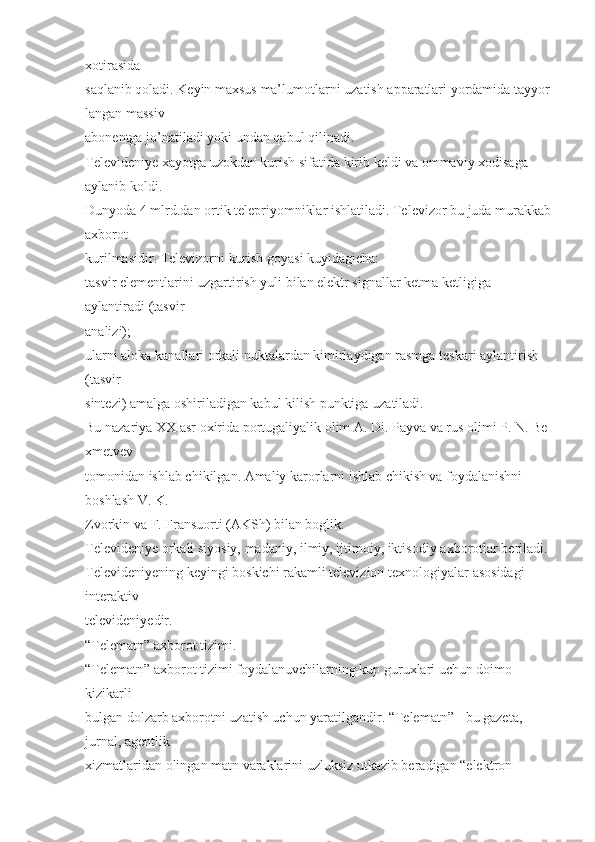 xotirasida  
saqlanib   qoladi.   Keyin   maxsus   ma’lumotlarni   uzatish   apparatlari   yordamida   tayyor
langan   massiv  
abonentga   jo’natiladi   yoki undan qabul qilinadi.  
Televideniye xayotga uzokdan kurish sifatida kirib keldi va ommaviy xodisaga 
aylanib koldi.  
Dunyoda 4 mlrd.dan ortik telepriyomniklar ishlatiladi. Televizor bu juda murakkab
axborot  
kurilmasidir. Televizorni kurish goyasi kuyidagicha:  
tasvir elementlarini uzgartirish yuli bilan elektr signallar ketma ketligiga 
aylantiradi (tasvir  
analizi);  
ularni aloka kanallari orkali nuktalardan kimirlaydigan rasmga teskari aylantirish 
(tasvir  
sintezi) amalga   oshiriladigan kabul kilish punktiga   uzatiladi.  
Bu   nazariya   XX   asr   oxirida   portugaliyalik   olim   A.   Di.   Payva   va   rus   olimi   P.   N.   Be
xmetvev  
tomonidan ishlab chikilgan. Amaliy karorlarni ishlab chikish va foydalanishni 
boshlash V. K.  
Zvorkin va   F.   Fransuorti (AKSh) bilan boglik.  
Televideniye   orkali   siyosiy,   madaniy, ilmiy, ijtimoiy, iktisodiy   axborotlar   beriladi.  
Televideniyening keyingi boskichi rakamli televizion texnologiyalar   asosidagi 
interaktiv  
televideniyedir.  
“Telematn”   axborot tizimi.  
“Telematn” axborot tizimi foydalanuvchilarning kup guruxlari uchun doimo 
kizikarli  
bulgan dolzarb axborotni uzatish uchun yaratilgandir. “Telematn” - bu gazeta, 
jurnal, agentlik  
xizmatlaridan olingan matn varaklarini uzluksiz utkazib beradigan “elektron  