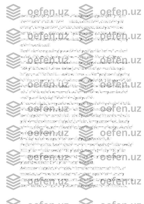 texnologiyalari (AT) axborot-kommunikatsiya texnologiyalari (AKT)ning bir 
qismini tashkil qiladi. AT tizimi — odatda, axborot tizimi, aloqa tizimi yoki 
aniqrog i, kompyuter tizimi, jumladan, barcha apparat, dasturiy ta minot va ʻ ʼ
periferik jihozlar — cheklangan AT foydalanuvchilari guruhi va AT loyihasi 
tomonidan boshqariladigan tizim va odatda AT tizimini ishga tushirish va joriy 
etishni nazarda tutadi.
Garchi odamlar eng qadimgi yozuv tizimlari yaratilganidan beri ma lumotlarni 	
ʼ
saqlash, olish, manipulyatsiya qilish va muloqot qilish bilan shug ullangan 	
ʻ
bo lsalar-da, zamonaviy ma noda axborot texnologiyasi atamasi birinchi marta 	
ʻ ʼ
1958-yilda Garvard Business Review jurnalida chop etilgan maqolada paydo 
bo lgan; mualliflar Garold J. Leavitt va Tomas L. Uisler “yangi texnologiyaning 
ʻ
hali bitta aniq nomi yo q. Biz uni axborot texnologiyalari (AT) deb ataymiz”, deb 	
ʻ
sharhladilar. Ularning ta rifi uchta toifadan iborat: ishlov berish texnikasi, qaror 
ʼ
qabul qilishda statistik va matematik usullarni qo llash va kompyuter dasturlari 	
ʻ
orqali yuqori darajadagi fikrlashni simulyatsiya qilish.
AT atamasi odatda, kompyuterlar va kompyuter tarmoqlarining sinonimi sifatida 
ishlatiladi, lekin u televizor va telefon kabi boshqa axborot tarqatish 
texnologiyalarini ham qamrab oladi. Iqtisodiyot doirasidagi bir qancha mahsulot 
yoki xizmatlar axborot texnologiyalari, jumladan, kompyuter texnikasi, dasturiy 
ta minot, elektronika, yarimo tkazgichlar, internet, telekommunikatsiya uskunalari 	
ʼ ʻ
va elektron tijorat bilan bog liq.	
ʻ
Amaldagi saqlash va qayta ishlash texnologiyalariga asoslanib, AT 
rivojlanishining to rtta fazasini ajratish mumkin: mexanikgacha (miloddan avvalgi 	
ʻ
3000-yildan miloddan avvalgi 1450-yilgacha), mexanik (milodiy 1450-yildan 
milodiy 1840-yilgacha), elektromexanik (milodiy 1840-yildan milodiy 1940-
yilgacha) va elektron (1940-yildan hozirgi kungacha).
Axborot texnologiyalari, shuningdek, informatikaning bir tarmog i bo lib, uni 	
ʻ ʻ
protsedura, tuzilma va har xil turdagi ma lumotlarni qayta ishlashni umumiy 	
ʼ
o rganish sifatida aniqlash mumkin. Ushbu soha butun dunyo bo ylab rivojlanishda	
ʻ ʻ
davom etar ekan, uning umumiy ustuvorligi va ahamiyati ham oshib bordi, bu  