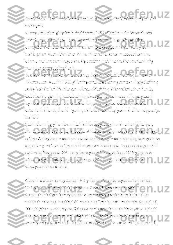 davrda biz K-12 ta limida kompyuter fanlari bilan bog liq kurslarni joriy qilishni ʼ ʻ
boshlaymiz.
Kompyuter fanlari g oyalari birinchi marta 1950-yillardan oldin Massachusets 
ʻ
Texnologiya Instituti (MIT) va Garvard universitetida tilga olingan, ular 
kompyuter sxemalari va raqamli hisoblarni muhokama qilishgan va o ylashni 	
ʻ
boshlaganlar. Vaqt o tishi bilan AT va informatika sohasi murakkablashdi va 	
ʻ
ko proq ma lumotlarni qayta ishlashga qodir bo ldi. Turli tashkilotlardan ilmiy 	
ʻ ʼ ʻ
maqolalar chop etila boshlandi.
Dastlabki kompyuterlarga nazar tashlaydigan bo lsak, Alan Turing, J. Presper 	
ʻ
Ekkert va Jon Mauchli 1900-yillarning o rtalarida kompyuter texnologiyalarining 	
ʻ
asosiy kashshoflari hisoblangan. Ularga o zlarining ishlanmalari uchun bunday 
ʻ
kredit berish, ularning harakatlarining aksariyati birinchi raqamli kompyuterni 
loyihalashga qaratilgan edi. Shu bilan birga, sun iy intellekt kabi mavzular 	
ʼ
ko tarila boshlandi, chunki Tyuring o sha davr texnologiyasini shubha ostiga qo ya	
ʻ ʻ ʻ
boshladi.
Qurilmalar ming yillar davomida hisoblashda yordam berish uchun ishlatilgan, 
ehtimol dastlab hisoblagich shaklida. Miloddan avvalgi I asrning boshlarida paydo 
bo lgan Antikythera mexanizmi odatda eng qadimgi mexanik analog kompyuter va
ʻ
eng qadimgi ma lum bo lgan tishli mexanizm hisoblanadi. Taqqoslanadigan tishli 	
ʼ ʻ
qurilmalar Yevropada XVI asrgacha paydo bo lmadi va faqat 1645-yilga qadar 	
ʻ
to rtta asosiy arifmetik amalni bajarishga qodir bo lgan birinchi mexanik 	
ʻ ʻ
kalkulyator ishlab chiqildi.
Klapanli elektron kompyuterlar 1940-yillarning boshida paydo bo la boshladi. 	
ʻ
1941-yilda tugallangan elektromexanik Zuse Z3 dunyodagi birinchi 
dasturlashtiriladigan kompyuter edi va zamonaviy standartlarga ko ra to liq 
ʻ ʻ
hisoblash mashinasi hisoblanishi mumkin bo lgan birinchi mashinalardan biri edi. 	
ʻ
Ikkinchi jahon urushi paytida Colossus nemis xabarlarini shifrlash uchun birinchi 
elektron raqamli kompyuterni ishlab chiqdi. Garchi dasturlashtirilsa ham, u 
umumiy maqsadli emas edi, faqat bitta vazifani bajarish uchun mo ljallangan edi. 	
ʻ 