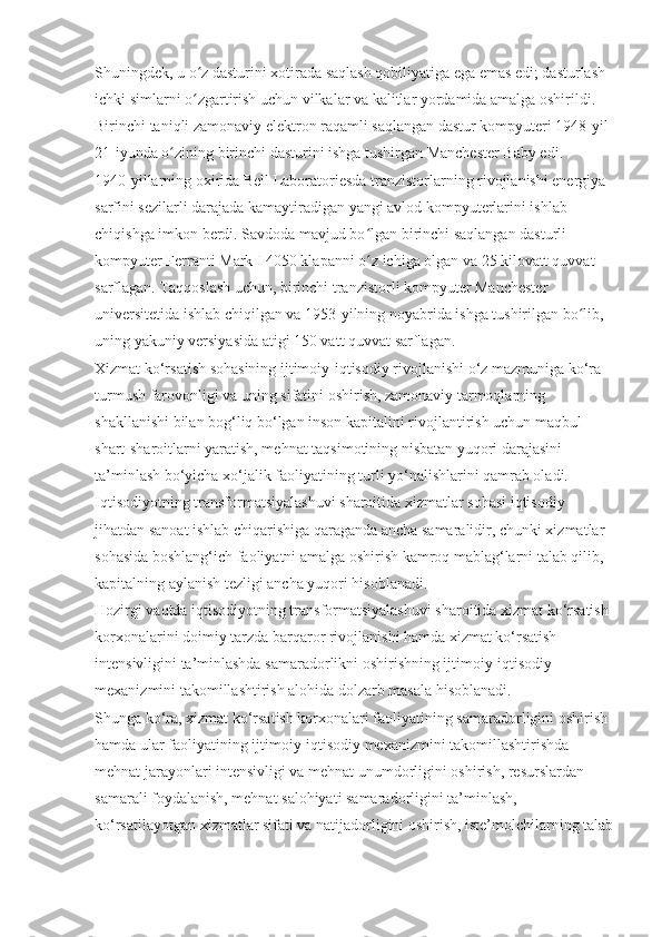 Shuningdek, u o z dasturini xotirada saqlash qobiliyatiga ega emas edi; dasturlash ʻ
ichki simlarni o zgartirish uchun vilkalar va kalitlar yordamida amalga oshirildi. 
ʻ
Birinchi taniqli zamonaviy elektron raqamli saqlangan dastur kompyuteri 1948-yil 
21-iyunda o zining birinchi dasturini ishga tushirgan Manchester Baby edi.	
ʻ
1940-yillarning oxirida Bell Laboratoriesda tranzistorlarning rivojlanishi energiya 
sarfini sezilarli darajada kamaytiradigan yangi avlod kompyuterlarini ishlab 
chiqishga imkon berdi. Savdoda mavjud bo lgan birinchi saqlangan dasturli 	
ʻ
kompyuter Ferranti Mark I 4050 klapanni o z ichiga olgan va 25 kilovatt quvvat 
ʻ
sarflagan. Taqqoslash uchun, birinchi tranzistorli kompyuter Manchester 
universitetida ishlab chiqilgan va 1953-yilning noyabrida ishga tushirilgan bo lib, 	
ʻ
uning yakuniy versiyasida atigi 150 vatt quvvat sarflagan.
Xizmat ko‘rsatish sohasining ijtimoiy-iqtisodiy rivojlanishi o‘z mazmuniga ko‘ra 
turmush farovonligi va uning sifatini oshirish, zamonaviy tarmoqlarning 
shakllanishi bilan bog‘liq bo‘lgan inson kapitalini rivojlantirish uchun maqbul 
shart-sharoitlarni yaratish, mehnat taqsimotining nisbatan yuqori darajasini 
ta’minlash bo‘yicha xo‘jalik faoliyatining turli yo‘nalishlarini qamrab oladi.
Iqtisodiyotning transformatsiyalashuvi sharoitida xizmatlar sohasi iqtisodiy 
jihatdan sanoat ishlab chiqarishiga qaraganda ancha samaralidir, chunki xizmatlar 
sohasida boshlang‘ich faoliyatni amalga oshirish kamroq mablag‘larni talab qilib, 
kapitalning aylanish tezligi ancha yuqori hisoblanadi.
Hozirgi vaqtda iqtisodiyotning transformatsiyalashuvi sharoitida xizmat ko‘rsatish 
korxonalarini doimiy tarzda barqaror rivojlanishi hamda xizmat ko‘rsatish 
intensivligini ta’minlashda samaradorlikni oshirishning ijtimoiy-iqtisodiy 
mexanizmini takomillashtirish alohida dolzarb masala hisoblanadi.
Shunga ko‘ra, xizmat ko‘rsatish korxonalari faoliyatining samaradorligini oshirish 
hamda ular faoliyatining ijtimoiy-iqtisodiy mexanizmini takomillashtirishda 
mehnat jarayonlari intensivligi va mehnat unumdorligini oshirish, resurslardan 
samarali foydalanish, mehnat salohiyati samaradorligini ta’minlash, 
ko‘rsatilayotgan xizmatlar sifati va natijadorligini oshirish, iste’molchilarning talab 