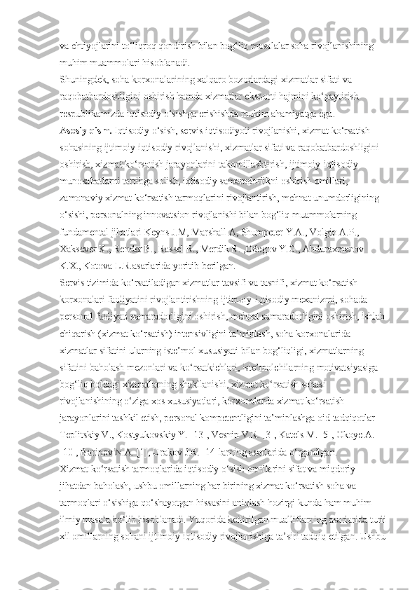 va ehtiyojlarini to‘liqroq qondirish bilan bog‘liq masalalar soha rivojlanishining 
muhim muammolari hisoblanadi.
Shuningdek, soha korxonalarining xalqaro bozorlardagi xizmatlar sifati va 
raqobatbardoshligini oshirish hamda xizmatlar eksporti hajmini ko‘paytirish 
respublikamizda iqtisodiy o‘sishga erishishda muhim ahamiyatga ega.
Asosiy qism.   Iqtisodiy o‘sish, servis iqtisodiyoti rivojlanishi, xizmat ko‘rsatish 
sohasining ijtimoiy-iqtisodiy rivojlanishi, xizmatlar sifati va raqobatbardoshligini 
oshirish, xizmat ko‘rsatish jarayonlarini takomillashtirish, ijtimoiy-iqtisodiy 
munosabatlarni tartibga solish, iqtisodiy samaradorlikni oshirish omillari, 
zamonaviy xizmat ko‘rsatish tarmoqlarini rivojlantirish, mehnat unumdorligining 
o‘sishi, personalning innovatsion rivojlanishi bilan bog‘liq muammolarning 
fundamental jihatlari Keyns J.M, Marshall A, Shumpeter Y.A., Volgin A.P., 
Xaksever K., Render B., Rassel R., Merdik R. ,Odegov Y.G., Abduraxmanov 
K.X., Kotova L.R.asarlarida yoritib berilgan.
Servis tizimida ko‘rsatiladigan xizmatlar tavsifi va tasnifi, xizmat ko‘rsatish 
korxonalari faoliyatini rivojlantirishning ijtimoiy-iqtisodiy mexanizmi, sohada 
personal faoliyati samaradorligini oshirish, mehnat samaradorligini oshirish, ishlab
chiqarish (xizmat ko‘rsatish) intensivligini ta’minlash, soha korxonalarida 
xizmatlar sifatini ularning iste’mol xususiyati bilan bog‘liqligi, xizmatlarning 
sifatini baholash mezonlari va ko‘rsatkichlari, iste’molchilarning motivatsiyasiga 
bog‘liq holdagi xizmatlarning shakllanishi, xizmat ko‘rsatish sohasi 
rivojlanishining o‘ziga xos xususiyatlari, korxonalarda xizmat ko‘rsatish 
jarayonlarini tashkil etish, personal kompetentligini ta’minlashga oid tadqiqotlar 
Teplitskiy V., Kostyukovskiy Y. [13], Vesnin V.R. [3], Katels M. [5], Okoye A. 
[10], Barinov N.A. [1], Urakov J.R. [14]larning asarlarida o‘rganilgan.
Xizmat ko‘rsatish tarmoqlarida iqtisodiy o‘sish omillarini sifat va miqdoriy 
jihatdan baholash, ushbu omillarning har birining xizmat ko‘rsatish soha va 
tarmoqlari o‘sishiga qo‘shayotgan hissasini aniqlash hozirgi kunda ham muhim 
ilmiy masala bo‘lib hisoblanadi. Yuqorida keltirilgan mualliflarning asarlarida turli
xil omillarning sohani ijtimoiy-iqtisodiy rivojlanishiga ta’siri tadqiq etilgan. Ushbu 