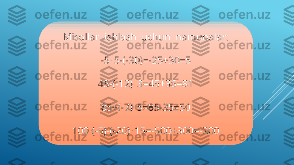 Misollar  ishlash  uchun  namunalar:
-5  . 
5-(-30)=-25+30=5
45-(-12)  . 
3=45+36=81
85+(-7)  . 
5=85-35=50
100  .
(-5)-(-20)  . 
15=-500+300=-200  