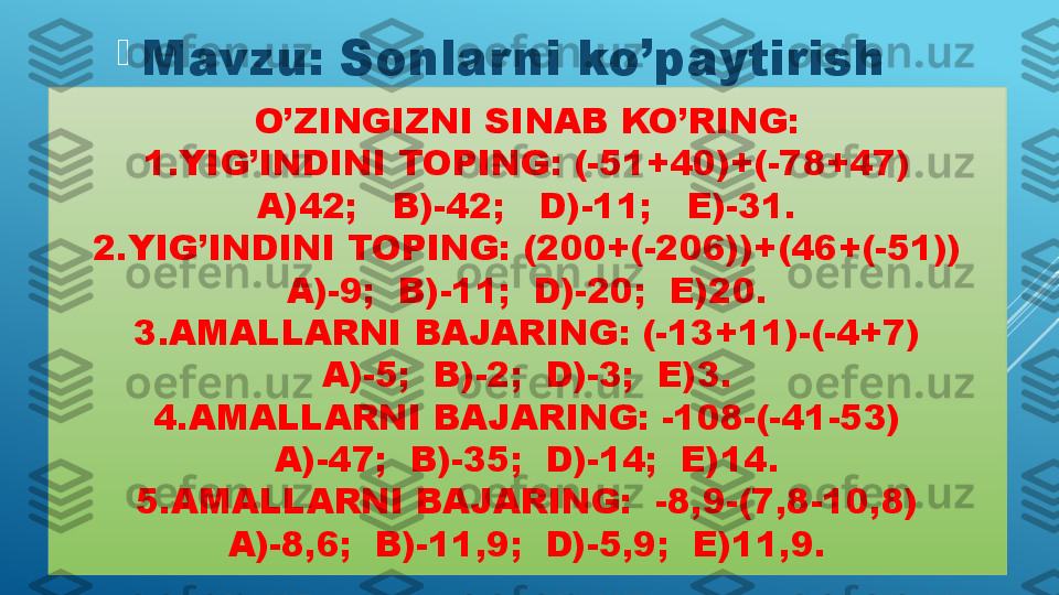 O’ZINGIZNI SINAB KO’RING:
1.YIG’INDINI TOPING: (-51+40)+(-78+47)
A)42;   B)-42;   D)-11;   E)-31.
2.YIG’INDINI TOPING: (200+(-206))+(46+(-51))
A)-9;  B)-11;  D)-20;  E)20.
3.AMALLARNI BAJARING: (-13+11)-(-4+7)
A)-5;  B)-2;  D)-3;  E)3.
4.AMALLARNI BAJARING: -108-(-41-53)
A)-47;  B)-35;  D)-14;  E)14.
5.AMALLARNI BAJARING:  -8,9-(7,8-10,8)
A)-8,6;  B)-11,9;  D)-5,9;  E)11,9.
Mavzu: Sonlarni ko’paytirish  