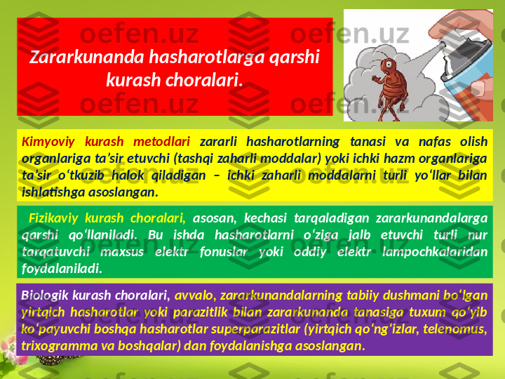 Zararkunanda hasharotlarga qarshi 
kurash choralari.
Kimyoviy  kurash  metodlari  zararli  hasharotlarning  tanasi  va  nafas  olish 
organlariga ta’sir etuvchi (tashqi zaharli moddalar) yoki ichki hazm organlariga 
ta’sir  o‘tkuzib  halok  qiladigan  –  ichki  zaharli  moddalarni  turli  yo‘llar  bilan 
ishlatishga asoslangan.
  Fizikaviy  kurash  choralari,  asosan,  kechasi  tarqaladigan  zararkunandalarga 
qarshi  qo‘llaniladi.  Bu  ishda  hasharotlarni  o‘ziga  jalb  etuvchi  turli  nur 
tarqatuvchi  maxsus  elektr  fonuslar  yoki  oddiy  elektr  lampochkalaridan 
foydalaniladi.
Biologik kurash choralari,  avvalo, zararkunandalarning tabiiy dushmani bo‘lgan 
yirtqich  hasharotlar  yoki  parazitlik  bilan  zararkunanda  tanasiga  tuxum  qo‘yib 
ko‘payuvchi boshqa hasharotlar superparazitlar (yirtqich qo‘ng‘izlar, telenomus, 
trixogramma va boshqalar) dan foydalanishga asoslangan.  