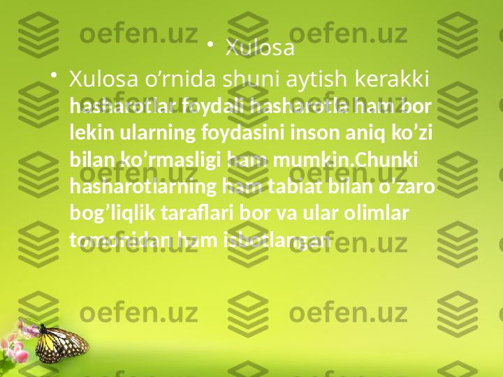 •
Xulosa
•
Xulosa o’rnida shuni aytish kerakki 
hasharotlar  foydali hasharotla ham bor 
lekin ularning foydasini inson aniq ko’zi 
bilan ko’rmasligi ham mumkin.Chunki 
hasharotlarning ham tabiat bilan o’zaro 
bog’liqlik taraflari bor va ular olimlar 
tomonidan ham isbotlangan 