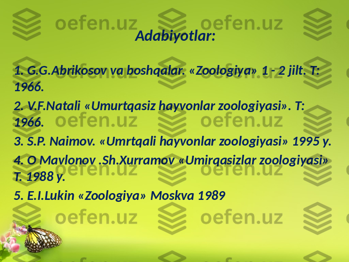 Adabiy о tlar:
1. G.G.Abrikosov va boshqalar. «Zoologiya» 1 - 2 jilt. T: 
1966.
2. V.F.Natali «Umurtqasiz hayvonlar zoologiyasi». T: 
1966.
3. S.P. Naimov. «Umrtqali hayvonlar zoologiyasi» 1995 y.
4. O Mavlonov .Sh.Xurramov «Umirqasizlar zoologiyasi» 
T. 1988 y. 
5. E.I.Lukin «Zoologiya» Moskva 1989 