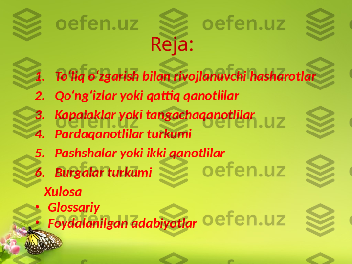 1. To‘liq o‘zgarish bilan rivojlanuvchi hasharotlar
2. Qo‘ng‘izlar yoki qattiq qanotlilar
3. Kapalaklar yoki tangachaqanotlilar
4. Pardaqanotlilar turkumi
5. Pashshalar yoki ikki qanotlilar
6. Burgalar turkumi
    Xulosa
•
Glossariy
•
Foydalanilgan adabiyotlar Reja: 