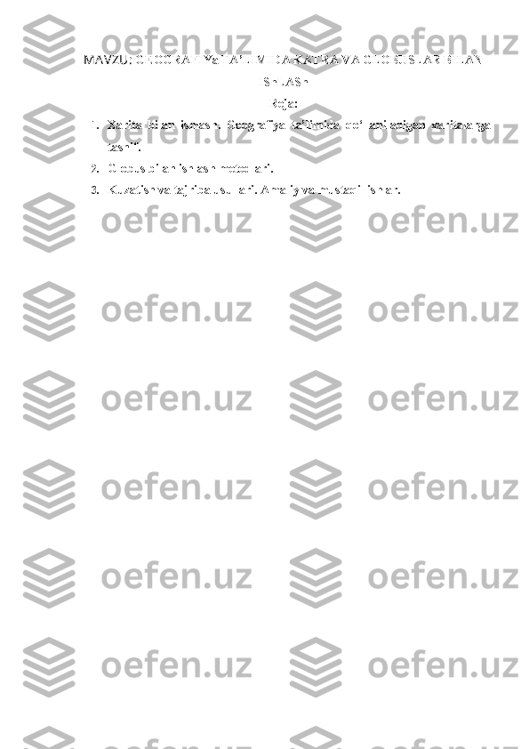 MA VZU:  GEOGRAFIYa TA’LIMIDA KATRA VA GLOBUSLAR BILAN
IShLASh
Reja:
1. Xarita   bilan   ishlash.   Geografiya   ta’limida   qo‘llaniladigan   xaritalarga
tasnif. 
2. Globus bilan ishlash metodlari.
3. Kuzatish va tajriba usullari. Amaliy va mustaqil ishlar. 