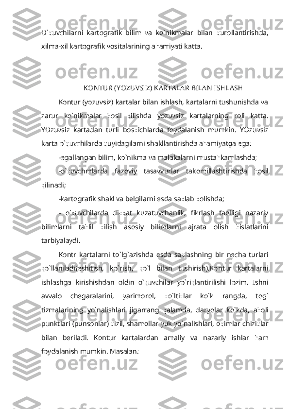 O` q uvchilarni   kartografik   bilim   va   ko`nikmalar   bilan   q urollantirishda,
xilma-xil kartografik vositalarining a h amiyati katta.
KON TUR (Y OZUVSIZ) KA RTA LA R BILA N  ISHLA SH
Kontur (yozuvsiz) kartalar bilan ishlash, kartalarni tushunishda va
zarur   ko`nikmalar   h osil   q ilishda   yozuvsiz   kartalarning   roli   katta.
YOzuvsiz   kartadan   turli   bos q ichlarda   foydalanish   mumkin.   YOzuvsiz
karta o` q uvchilarda  q uyidagilarni shakllantirishda a h amiyatga ega:
-egallangan bilim, ko`nikma va malakalarni musta h kamlashda;
-o` q uvchmlarda   fazoviy   tasavvurlar   takomillashtirishda   h osil
q ilinadi;
-kartografik shakl va belgilarni esda sa q lab  q olishda;
-   o` q uvchilarda   di qq at   kuzatuvchanlik,   fikrlash   faolligi   nazariy
bilimlarni   ta h lil   q ilish   asosiy   bilimlarni   ajrata   olish   h islatlarini
tarbiyalaydi. 
Kontr   kartalarni   to`lg`azishda   esda   sa q lashning   bir   necha   turlari
q o`llaniladi(eshitish,   ko`rish,   q o`l   bilan   tushirish).Kontur   kartalarni
ishlashga   kirishishdan   oldin   o` q uvchilar   yo`ri q lantirilishi   lozim.   Ishni
avvalo   chegaralarini,   yarimorol,   q o`lti q lar   ko`k   rangda,   tog`
tizmalarining   yo`nalishlari   jigarrang   q alamda,   daryolar   ko`kda,   a h oli
punktlari (punsonlar)  q izil, shamollar yuk yo`nalishlari, o q imlar chizi q lar
bilan   beriladi.   Kontur   kartalardan   amaliy   va   nazariy   ishlar   h am
foydalanish mumkin. Masalan: 