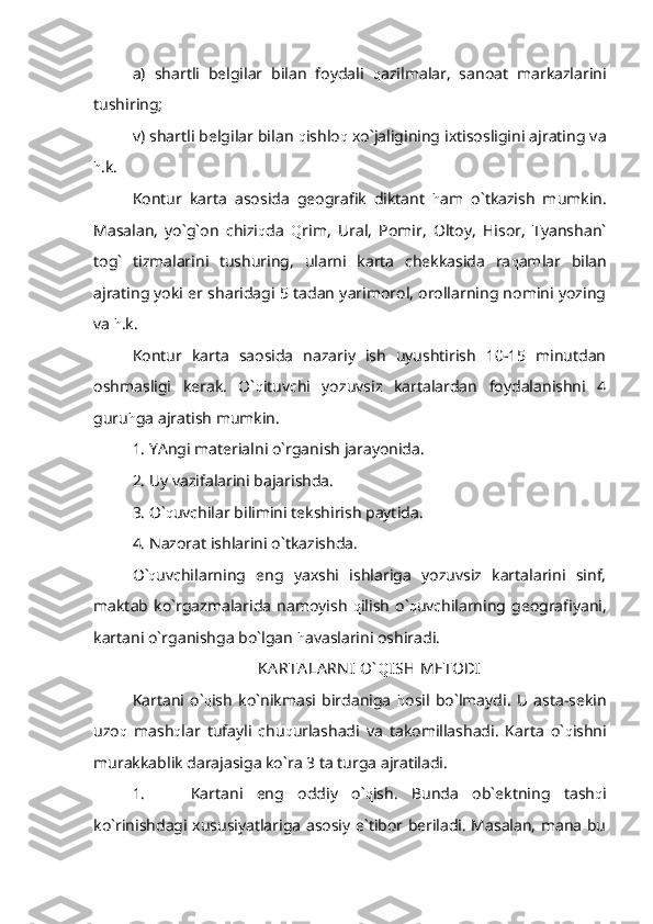 a)   shartli   belgilar   bilan   foydali   q azilmalar,   sanoat   markazlarini
tushiring;
v) shartli belgilar bilan  q ishlo q  xo`jaligining ixtisosligini ajrating va
h .k.
Kontur   karta   asosida   geografik   diktant   h am   o`tkazish   mumkin.
Masalan,   yo`g`on   chizi q da   Q rim,   Ural,   Pomir,   Oltoy,   Hisor,   Tyanshan`
tog`   tizmalarini   tushuring,   ularni   karta   chekkasida   ra q amlar   bilan
ajrating yoki er sharidagi 5 tadan yarimorol, orollarning nomini yozing
va  h .k.
Kontur   karta   saosida   nazariy   ish   uyushtirish   10-15   minutdan
oshmasligi   kerak.   O` q ituvchi   yozuvsiz   kartalardan   foydalanishni   4
guru h ga ajratish mumkin.
1. YAngi materialni o`rganish jarayonida.
2. Uy vazifalarini bajarishda.
3. O` q uvchilar bilimini tekshirish paytida.
4. Nazorat ishlarini o`tkazishda.
O` q uvchilarning   eng   yaxshi   ishlariga   yozuvsiz   kartalarini   sinf,
maktab   ko`rgazmalarida   namoyish   q ilish   o` q uvchilarning  geografiyani,
kartani o`rganishga bo`lgan  h avaslarini oshiradi.
KA RTA LA RN I  O` Q ISH METODI
Kartani   o` q ish   ko`nikmasi   birdaniga   h osil   bo`lmaydi.   U   asta-sekin
uzo q   mash q lar   tufayli   chu q urlashadi   va   takomillashadi.   Karta   o` q ishni
murakkablik darajasiga ko`ra 3 ta turga ajratiladi. 
1. Kartani   eng   oddiy   o` q ish.   Bunda   ob`ektning   tash q i
ko`rinishdagi xususiyatlariga asosiy e`tibor beriladi. Masalan, mana bu 