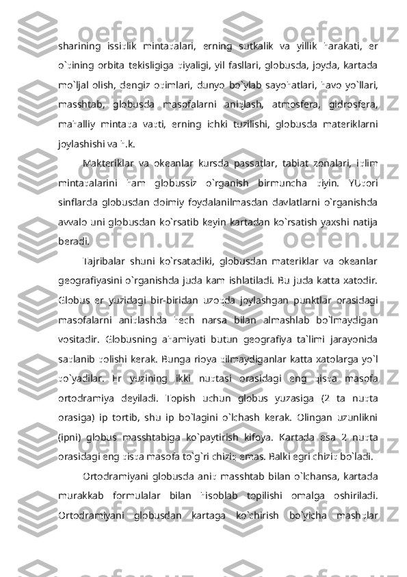 sharining   issi q lik   minta q alari,   erning   sutkalik   va   yillik   h arakati,   er
o` q ining   orbita   tekisligiga   q iyaligi,   yil   fasllari,   globusda,   joyda,   kartada
mo`ljal   olish,   dengiz   o q imlari,   dunyo   bo`ylab   sayo h atlari,   h avo   yo`llari,
masshtab,   globusda   masofalarni   ani q lash,   atmosfera,   gidrosfera,
ma h alliy   minta q a   va q ti,   erning   ichki   tuzilishi,   globusda   materiklarni
joylashishi va  h .k.
Makteriklar   va   okeanlar   kursda   passatlar,   tabiat   zonalari,   i q lim
minta q alarini   h am   globussiz   o`rganish   birmuncha   q iyin.   YU q ori
sinflarda   globusdan   doimiy   foydalanilmasdan   davlatlarni   o`rganishda
avvalo   uni  globusdan   ko`rsatib  keyin   kartadan   ko`rsatish   yaxshi   natija
beradi.
Tajribalar   shuni   ko`rsatadiki,   globusdan   materiklar   va   okeanlar
geografiyasini   o`rganishda   juda   kam   ishlatiladi.   Bu   juda   katta   xatodir.
Globus   er   yuzidagi   bir-biridan   uzo q da   joylashgan   punktlar   orasidagi
masofalarni   ani q lashda   h ech   narsa   bilan   almashlab   bo`lmaydigan
vositadir.   Globusning   a h amiyati   butun   geografiya   ta`limi   jarayonida
sa q lanib   q olishi  kerak.  Bunga  rioya   q ilmaydiganlar  katta  xatolarga  yo`l
q o`yadilar.   Er   yuzining   ikki   nu q tasi   orasidagi   eng   q is q a   masofa
ortodramiya   deyiladi.   Topish   uchun   globus   yuzasiga   (2   ta   nu q ta
orasiga)   ip   tortib,   shu   ip   bo`lagini   o`lchash   kerak.   Olingan   uzunlikni
(ipni)   globus   masshtabiga   ko`paytirish   kifoya.   Kartada   esa   2   nu q ta
orasidagi eng  q is q a masofa to`g`ri chizi q  emas. Balki egri chizi q  bo`ladi. 
Ortodramiyani   globusda   ani q   masshtab   bilan   o`lchansa,   kartada
murakkab   formulalar   bilan   h isoblab   topilishi   omalga   oshiriladi.
Ortodramiyani   globusdan   kartaga   ko`chirish   bo`yicha   mash q lar 