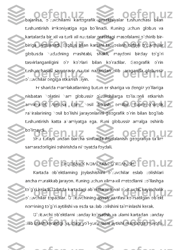 bajarilsa,   o` q uvchilarni   kartografik   proektsiyalar   tushunchasi   bilan
tushuntirish   imkoniyatiga   ega   bo`linadi.   Buning   uchun   globus   va
kartalarda bir xil va turli xil nu q talar orasidagi masofalarni o`chirib bir-
biriga   q iyoslanadi.   Globus   bilan   kartani   ta qq oslash   tufayli   o` q uvchilar
globusda   h ududning   mashtabi,   shakli,   maydoni   birday   to`g`ri
tasvirlanganligini   o`z   ko`zlari   bilan   ko`radilar.   Geografik   o`rin
tushunchasini   sayyoraviy   nu q tai   nazaridan   olib   q araganda   globussiz
o` q uvchilar ongiga etkazish  q iyin. 
Er sharida mamlakatlarning butun er shariga va dengiz yo`llariga
nisbatan   h olatini   h am   globussiz   o` q uvchilarga   to`la q onli   etkazish
amrima h ol.   Ayni q sa   i q lim   h osil   bo`lish   omillar,   tupro q -o`simlik
za h iralarining   h osil   bo`lishi   jarayonlarini   geografik   o`rin   bilan   bog`lab
tushuntirish   katta   a h amiyatga   ega.   Buni   globussiz   amalga   oshirib
bo`lmaydi.
SHu   tufayli   undan   barcha   sinflarda   foydalanish   geografiya   ta`lim
samaradorligini oshirishda ni h oyatda foydali. 
GEOGRA FIK  N OMLA RN I  O` RGA N ISH.
Kartada   ob`ektlarning   joylashishini   o` q uvchilar   eslab   q olishlari
ancha murakkab jarayon. Buning uchun xilma-xil metodlarni  q o`llashga
to`g`ri keladi. Odatda kartadagi ab`ektlarni avval o` q ituvchi, keyinchalik
o` q uvchilar  topadilar.   O` q ituvchining  asosiy   vazifasi  ko`rsatilgan   ob`ekt
nomining to`g`ri aytilishi va esda sa q lab  q olishini ta`minlashi kerak. 
O` q ituvchi ob`ektlarni   q anday ko`rsatish va ularni kartadan   q anday
q ilib izlash kerakligi   h a q idagi yo`l-yuru q larni aytishi ma q sadga muvofi q . 