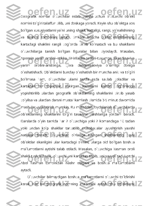 Geografik   nomlar   o` q uvchilar   eslab   q olishi   uchun   o` q ituvchi   ob`ekt
nomini to`g`ri talaffuz  q ilib, uni doskaga yozadi. Keyin shu ob`ektga xos
bo`lgan xususiyatlarni ya`ni uning shakli, kattaligi, rangi, yo`nalishining
va   bosh q a   tomonlani   aytadi.   Imkoni   boricha   o`sha   ob`ektlarning
kartadagi   shaklini   rangli   q og`ozda   q ir q ib   ko`rsatadi   va   bu   shakllarni
o` q uvchilarga   tanish   bo`lgan   figuralar   bilan   q iyoslaydi.   Masalan,
Apennin yarim orolini–etikka. SHirilanka orolini-tuxumga, Skandinaviya
yarim   orolini-arislonga,   Q ora   dengizni-loviya   o`simligi   doniga
o`xshatishadi. Ob`ektlarni bunday o`xshatish bir muncha ani q  va to`g`ri
bo`lmasa   h am,   o` q uvchilar   ularni   tezda   esda   sa q lab   q oladilar   va
kartadan   tez   topadilar.   Eskirgan   kartalarni   karton   q og`ozlariga
yopishtirilib   ulardan   geografik   ob`ektlarning   shakllarini   q ir q ib   yasab
q o`yilsa va ulardan darsni musta h kamlash  q ismida 3-5 minut davomida
mash q lar uyushtirish mumkin. Bu metoddan foydalanish o` q uvchilarda
ob`ektlarning   shakllarini   to`g`ri   tasavvur   q ilishlariga   yordam   beradi.
Darslarda   o`yin   tarzida   h ar   2   o` q uvchiga   yoki   2   komandaga   10   tadan
yoki   undan   ko`p   shakllar   tar q atilib   musoba q alar   uyushtirish   yaxshi
natijalar   beradi.   O` q uvchilar   o`zlariga   tushgan   shakllarning   q aysi
ob`ektlar   ekanligini   ular   kartadagi   o`rnini,   ularga   oid   bo`lgan   bosh q a
ma`lumotlarni   aytishi   talab   etiladi.   Masalan,   o` q uvchiga   Tasman   oroli
shakli tushdi deylik, o` q uvchi uni kartadan topib, uni sayyo h  tad q i q otchi
Abel   Tasman   tomonidan   nashr   etilgani   va   bosh q a   ma`lumotlarni
aytadi. 
O` q uvchilar   bilmaydigan   bosh q a   ma`lumotlarni   o` q uvchi   to`ldirishi
kerak.   Har   bir   geografik   nomning   ma`nosini   aytish,   shu   ob`ektlarni 