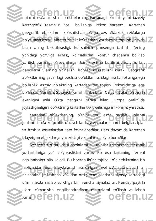 nafa q at   esda   q olishini   balki   ularning   kartadagi   o`rnini,   ya`ni   fazoviy
kartografik   tasavvur   h osil   bo`lishiga   imkon   yaratadi.   Kartadan
geografik   ob`ektlarni   ko`rsatishda   o`ziga   xos   didaktik   q oidalarga
bo`ysunish kerak. Albatta ob`ekt ko`rsatkich yordamida topilishi, gavda
bilan   uning   bekitilmasligi,   ko`rsatkich   punsonga   tushishi   (uning
yonidagi   yozuvga   emas),   ko`rsatkichni   kontur   chegarasi   bo`ylab
yuritish   zarurligi   o` q uvchilarga   doimo   u q tirib   borilishi   zarur.   Yo`llar,
daryolarni   ularning   yo`nalishi   bo`ylab   ko`rsatilishi   kerak.   Geografik
ab`ektlarning   ya q indagi   bosh q a   ob`ektlar   h a q idagi   ma`lumotlariga   ega
bo`lishlik   asosiy   ob`ektning   kartadan   tez   topish   imkonichtiga   ega
bo`linadi. Masalan, Suvayish kanali Afrika bilan Osiyo   q it`alari o`rtasida
ekanligini   yoki   O`rta   dengizni   Afrika   bilan   Evropa   oralig`ida
joylashganligini ob`ektning kartadan tez topilishiga imkoniyat yaratadi.
Kartadan   ob`ektlarning   o`rnini   tez   esda   sa q lab   q olishni
jonlantirishda  ko`pchilik  o` q uvchilar bayro q chalar,  shartli belgilar,  iplar
va   bosh q a   vositalardan   h am   foydalanadilar.   Dars   davomida   kartadan
izlayotgan ob`ektlarga yu q oridagi vositalarni  q o`yib boradilar. 
Geografiya   o` q ituvchisi   obektlarni   o` q uvchilar   tomonidan   mexanik
yodlashlariga   yo`l   q o`ymasliklari   zarur.   Bu   esa   kartaning   formal
egallanishiga   olib   keladi.   Bu   borada   ilg`or   tajribali   o` q uvchilarning   ish
faoliyatidan unumli foydalanish ma q sadga muvofi q . Ayni q sa o` q uvchilar
er   sharida   joylashgan   230   dan   orti q   mamlakatlarni   siyosiy   kartadagi
o`rnini   esda   sa q lab   q olishiga   bir   muncha   q iynaladilar.   Bunday   paytda
ularni   o`rganishni   engillashtiradigan   metodlarni   q o`llash   va   izlash
zarur.  