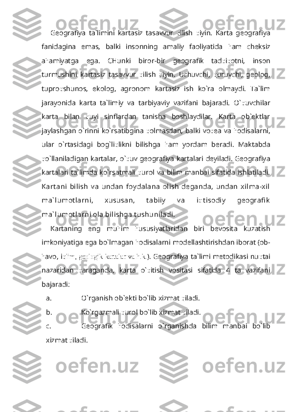 Geografiya   ta`limini   kartasiz   tasavvur   q ilish   q iyin.   Karta   geografiya
fanidagina   emas,   balki   insonning   amaliy   faoliyatida   h am   cheksiz
a h amiyatga   ega.   CHunki   biror-bir   geografik   tad q i q otni,   inson
turmushini   kartasiz   tasavvur   q ilish   q iyin.   Uchuvchi,   q uruvchi,   geolog,
tupro q shunos,   ekolog,   agronom   kartasiz   ish   ko`ra   olmaydi.   Ta`lim
jarayonida   karta   ta`limiy   va   tarbiyaviy   vazifani   bajaradi.   O` q uvchilar
karta   bilan   q uyi   sinflardan   tanisha   boshlaydilar.   Karta   ob`ektlar
jaylashgan o`rinni ko`rsatibgina   q olmasdan, balki vo q ea va   h odisalarni,
ular   o`rtasidagi   bog`li q likni   bilishga   h am   yordam   beradi.   Maktabda
q o`llaniladigan kartalar,  o` q uv geografiya  kartalari deyiladi.  Geografiya
kartalari  ta`limda  ko`rsatmali   q urol va  bilim  manbai  sifatida  ishlatiladi.
Kart ani   bilish   v a   undan   foy dalana   olish   deganda,   undan   xilma-xil
ma` lumot larni,   xususan,   t abiiy   v a   i q t isodiy   geografi k
ma` lumot larni ola bilishga t ushuniladi.
Kartaning   eng   mu h im   h ususiyatlaridan   biri   bevosita   kuzatish
imkoniyatiga ega bo`lmagan  h odisalarni modellashtirishdan iborat (ob-
h avo, i qlim, geologik kartalar va h.k. ). Geografiya ta`limi metodikasi nu q tai
nazaridan   q araganda,   karta   o` q itish   vositasi   sifatida   4   ta   vazifani
bajaradi:
a. O`rganish ob`ekti bo`lib xizmat  q iladi.
b. Ko`rgazmali  q urol bo`lib xizmat  q iladi.
c. Geografik   h odisalarni   o`rganishda   bilim   manbai   bo`lib
xizmat  q iladi. 