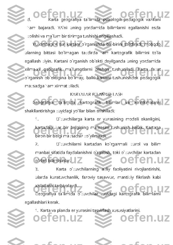 d. Karta   geografiya   ta`limida   psixologik-pedagogik   vazifani
h am   bajaradi.   YA`ni   uning   yordamida   bilimlarni   egallanishi   esda
q olishi va ma`lum bir tizimga tushishi engillashadi. 
YU q oridagi   4   tur   kartani   o`rganishda   bir-birini   to`ldiradi,   mobodo
ularning   bittasi   bo`lmagan   ta q dirda   h am   kartografik   bilimini   to`la
egallash   q iyin.   Kartani   o`rganish   ob`ekti   deyilganda   uning   yordamida
xilma-xil   geografik   ma`lumotlarni   olishga   tushuniladi.   Karta   fa q at
o`rganish   ob`ektigina   bo`lmay,   balki   kartani   tushunishdek   pedagogik
ma q sadga  h am xizmat  q iladi.
KA RTA LA R BILA N  ISHLA SH
Geografiya   ta`limida   kartografik   bilimlar   va   ko`nikmalarni
shakllantirishga  q uyidagi yo`llar bilan erishiladi:
1. O` q uvchilarga   karta   er   yuzasining   modeli   ekanligini,
kartadagi   h ar   bir   belgining   ma`nosini   tushunish   kerak.   Kartaga
biron bir belgi ma q sadsiz  q o`yilmaydi.
2. O` q uvchilarni   kartadan   ko`rgazmali   q urol   va   bilim
manbai sifatida faydalanishni o`rgatish, toki o` q uvchilar kartadan
o`zlari bila olsinlar.
3. Karta   o` q uvchilarning   a q liy   faoliyatini   rivojlantirishi,
ularda   kuzatuvchanlik,   fazoviy   tasavvur,   manti q iy   fikrlash   kabi
xislatlarni tarbiyalaydi. 
Geografiya   ta`limida   o` q uvchilar   q uyidagi   kartografik   bilimlarni
egallashlari kerak.
1. Karta va planda er yuzasini tasvirlash xususiyatlarini. 