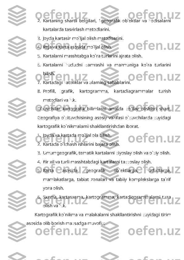 2. Kartaning   shartli   belgilari,   1geografik   ob`ektlar   va   h odisalarni
kartalarda tasvirlash metodlarini.
3. Joyda kartasiz mo`ljal olish metodoarini.
4. Reja va karta asosida mo`ljal olish.
5. Kartalarni masshtabga ko`ra turlarini ajrata olish.
6. Kartalarni   h ududni   q amrashi   va   mazmuniga   ko`ra   turlarini
bilish.
7. Kartadagi  h atoliklar va ularning sabablarini.
8. Profill,   grafik,   kartogramma,   kartadiagrammalar   tuzish
metodlari va  h .k. 
O` q uvchilar   kartografik   bilimlarni   amalda   q o`llay   olishlari   shart.
Geografiya   o` q ituvchisining   asosiy   vazifasi   o` q uvchilarda   q uyidagi
kartografik ko`nikmalarni shakllantirishdan iborat.
1. Joyda va kartada mo`ljal ola bilish.
2. Kartada o`lchash ishlarini bajara olish.
3. Umumgeografik, tematik kartalarni  q iyoslay olish va o` q iy olish.
4. Bir xil va turli masshtabdagi kartalarni ta qq oslay olish.
5. Karta   asosida   geografik   ob`ektlarga,   h ududlarga,
mamlakatlarga,   tabiat   zonalari   va   tabiiy   komplekslarga   ta`rif
yoza olish.
6. Sxema,   kartasxema,   kartogramma,   kartadiogrammalarni   tuza
olish va  h .k.
Kartografik ko`nikma va malakalarni shakllantirishni   q uyidagi tizim
asosida olib borish ma q sadga muvofi q : 