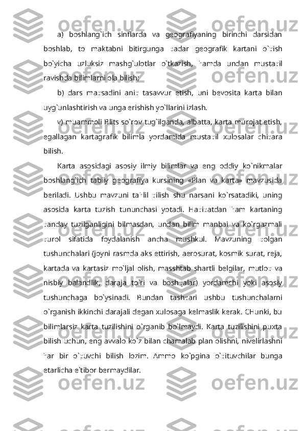 a)   boshlang`ich   sinflarda   va   geografiyaning   birinchi   darsidan
boshlab,   to   maktabni   bitirgunga   q adar   geografik   kartani   o` q ish
bo`yicha   uzluksiz   mashg`ulotlar   o`tkazish,   h amda   undan   musta q il
ravishda bilimlarni ola bilish;
b)   dars   ma q sadini   ani q   tasavvur   etish,   uni   bevosita   karta   bilan
uyg`unlashtirish va unga erishish yo`llarini izlash.
v) muammoli Blits so`rov tug`ilganda, albatta, karta murojat etish,
egallagan   kartagrafik   bilimla   yordamida   musta q il   xulosalar   chi q ara
bilish.
Karta   asosidagi   asosiy   ilmiy   bilimlar   va   eng   oddiy   ko`nikmalar
boshlang`ich   tabiiy   geografiya   kursining   «Plan   va   karta»   mavzusida
beriladi.   Ushbu   mavzuni   ta h lil   q ilish   shu   narsani   ko`rsatadiki,   uning
asosida   karta   tuzish   tununchasi   yotadi.   Ha q i q atdan   h am   kartaning
q anday   tuzilganligini   bilmasdan,   undan   bilim   manbai   va   ko`rgazmali
q urol   sifatida   foydalanish   ancha   mushkul.   Mavzuning   q olgan
tushunchalari (joyni rasmda aks ettirish, aerosurat, kosmik surat, reja,
kartada   va   kartasiz   mo`ljal   olish,   masshtab   shartli   belgilar,   mutlo q   va
nisbiy   balandlik,   daraja   to`ri   va   bosh q alar)   yordamchi   yoki   asosiy
tushunchaga   bo`ysinadi.   Bundan   tash q ari   ushbu   tushunchalarni
o`rganish ikkinchi darajali degan xulosaga kelmaslik kerak. CHunki, bu
bilimlarsiz   karta   tuzilishini   o`rganib   bo`lmaydi.   Karta   tuzilishini   puxta
bilish uchun, eng avvalo ko`z bilan chamalab plan olishni, nivelirlashni
h ar   bir   o` q uvchi   bilish   lozim.   Ammo   ko`pgina   o` q ituvchilar   bunga
etarlicha e`tibor bermaydilar. 