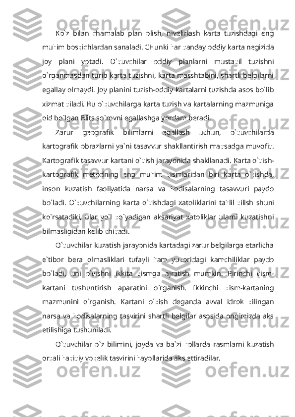 Ko`z   bilan   chamalab   plan   olish,   nivelirlash   karta   tuzishdagi   eng
mu h im bos q ichlardan sanaladi. CHunki  h ar  q anday oddiy karta negizida
joy   plani   yotadi.   O` q uvchilar   oddiy   planlarni   musta q il   tuzishni
o`rganmasdan turib karta tuzishni, karta masshtabini, shartli belgilarni
egallay olmaydi. Joy planini tuzish-oddiy kartalarni tuzishda asos bo`lib
xizmat  q iladi. Bu o` q uvchilarga karta tuzish va kartalarning mazmuniga
oid bo`lgan Blits so`rovni egallashga yordam beradi. 
Zarur   geografik   bilimlarni   egallash   uchun,   o` q uvchilarda
kartografik obrazlarni ya`ni tasavvur shakllantirish ma q sadga muvofi q .
Kartografik tasavvur kartani o` q ish jarayonida shakllanadi. Karta o` q ish-
kartografik   metodning   eng   mu h im   q ismlaridan   biri   karta   o` q ishda,
inson   kuzatish   faoliyatida   narsa   va   h odisalarning   tasavvuri   paydo
bo`ladi.   O` q uvchilarning   karta   o` q ishdagi   xatoliklarini   ta h lil   q ilish   shuni
ko`rsatadiki,   ular   yo`l   q o`yadigan   aksariyat   xatoliklar   ularni   kuzatishni
bilmasligidan kelib chi q adi.
O` q uvchilar kuzatish jarayonida kartadagi zarur belgilarga etarlicha
e`tibor   bera   olmasliklari   tufayli   h am   yu q oridagi   kamchiliklar   paydo
bo`ladi,   uni   o` q ishni   ikkita   q ismga   ajratish   mumkin.   Birinchi   q ism-
kartani   tushuntirish   aparatini   o`rganish.   Ikkinchi   q ism-kartaning
mazmunini   o`rganish.   Kartani   o` q ish   deganda   avval   idrok   q ilingan
narsa   va   h odisalarning   tasvirini   shartli   belgilar   asosida   ongimizda   aks
etilishiga tushuniladi.
O` q uvchilar   o`z   bilimini,   joyda   va   ba`zi   h ollarda   rasmlarni   kuzatish
or q ali  h a q i q iy vo q elik tasvirini  h ayollarida aks ettiradilar. 