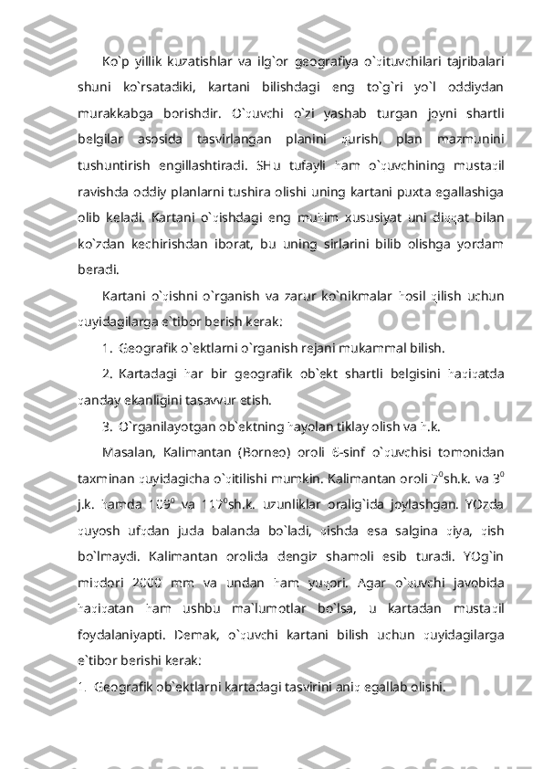 Ko`p   yillik   kuzatishlar   va   ilg`or   geografiya   o` q ituvchilari   tajribalari
shuni   ko`rsatadiki,   kartani   bilishdagi   eng   to`g`ri   yo`l   oddiydan
murakkabga   borishdir.   O` q uvchi   o`zi   yashab   turgan   joyni   shartli
belgilar   asosida   tasvirlangan   planini   q urish,   plan   mazmunini
tushuntirish   engillashtiradi.   SHu   tufayli   h am   o` q uvchining   musta q il
ravishda oddiy planlarni tushira olishi uning kartani puxta egallashiga
olib   keladi.   Kartani   o` q ishdagi   eng   mu h im   xususiyat   uni   di qq at   bilan
ko`zdan   kechirishdan   iborat,   bu   uning   sirlarini   bilib   olishga   yordam
beradi.
Kartani   o` q ishni   o`rganish   va   zarur   ko`nikmalar   h osil   q ilish   uchun
q uyidagilarga e`tibor berish kerak:
1. Geografik o`ektlarni o`rganish rejani mukammal bilish.
2. Kartadagi   h ar   bir   geografik   ob`ekt   shartli   belgisini   h a q i q atda
q anday ekanligini tasavvur etish.
3. O`rganilayotgan ob`ektning  h ayolan tiklay olish va  h .k.
Masalan,   Kalimantan   (Borneo)   oroli   6-sinf   o` q uvchisi   tomonidan
taxminan   q uyidagicha o` q itilishi mumkin. Kalimantan oroli 7 0
sh.k. va 3 0
j.k.   h amda   109 0
  va   117 0
sh.k.   uzunliklar   oralig`ida   joylashgan.   YOzda
q uyosh   uf q dan   juda   balanda   bo`ladi,   q ishda   esa   salgina   q iya,   q ish
bo`lmaydi.   Kalimantan   orolida   dengiz   shamoli   esib   turadi.   YOg`in
mi q dori   2000   mm   va   undan   h am   yu q ori.   Agar   o` q uvchi   javobida
h a q i q atan   h am   ushbu   ma`lumotlar   bo`lsa,   u   kartadan   musta q il
foydalaniyapti.   Demak,   o` q uvchi   kartani   bilish   uchun   q uyidagilarga
e`tibor berishi kerak:
1. Geografik ob`ektlarni kartadagi tasvirini ani q  egallab olishi. 