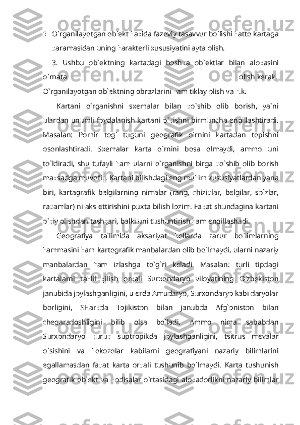 2. O`rganilayotgan ob`ekt  h a q ida fazoviy tasavvur bo`lishi  h atto kartaga
q aramasidan uning  h arakterli xususiyatini ayta olish.
3.   Ushbu   ob`ektning   kartadagi   bosh q a   ob`ektlar   bilan   alo q asini
o`rnata                                                                                                                                                 olish kerak.
O`rganilayotgan ob`ektning obrazlarini  h am tiklay olish va  h .k.
Kartani   o`rganishni   sxemalar   bilan   q o`shib   olib   borish,   ya`ni
ulardan unumli foydalanish kartani o` q ishni birmuncha engillashtiradi.
Masalan:   Pomir   tog`   tuguni   geografik   o`rnini   kartadan   topishni
osonlashtiradi.   Sxemalar   karta   o`rnini   bosa   olmaydi,   ammo   uni
to`ldiradi,   shu   tufayli   h am   ularni   o`rganishni   birga   q o`shib   olib   borish
ma q sadga muvofi q . Kartani bilishdagi eng mu h im xususiyatlardan yana
biri,   kartagrafik   belgilarning   nimalar   (rang,   chizi q lar,   belgilar,   so`zlar,
ra q amlar) ni aks ettirishini puxta bilish lozim. Fa q at shundagina kartani
o` q iy olishdan tash q ari, balki uni tushuntirish  h am engillashadi.
Geografiya   ta`limida   aksariyat   h ollarda   zarur   bo`limlarning
h ammasini  h am kartografik manbalardan olib bo`lmaydi, ularni nazariy
manbalardan   h am   izlashga   to`g`ri   keladi.   Masalan:   turli   tipdagi
kartalarni   ta h lil   q ilish   or q ali   Surxondaryo   viloyatining   O`zbekiston
janubida joylashganligini, u erda Amudaryo, Surxondaryo kabi daryolar
borligini,   SHar q da   Tojikiston   bilan   janubda   Afg`oniston   bilan
chegaradoshligini   bilib   olsa   bo`ladi.   Ammo   nima   sababdan
Surxondaryo   q uru q   suptropikda   joylashganligini,   tsitrus   mevalar
o`sishini   va   h okozolar   kabilarni   geografiyani   nazariy   bilimlarini
egallamasdan   fa q at   karta   or q ali   tushunib   bo`lmaydi.   Karta   tushunish
geografik   ob`ekt   va   h odisalar   o`rtasidagi   alo q adorlikni   nazariy   bilimlar 
