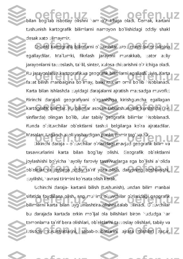 bilan   bog`lab   isbotlay   olishni   h am   o`z   ichiga   oladi.   Demak,   kartani
tushunish   kartografik   bilimlarni   namoyon   bo`lishidagi   oddiy   shakl
desak xato  q ilmaymiz.
CHunki  kartografik   bilimlarni  o` q uvchilar uzo q   mash q lar  or q aligina
egallaydilar.   Ma`lumki,   fikrlash   jarayoni   murakkab,   q ator   a q liy
jarayonlarni ta qq oslash, ta h lil, sintez, xulosa chi q arishni o`z ichiga oladi.
Bu jarayonlarsiz kartografik va geografik bilimlarni egallash  q iyin. Karta
fa q at   bilish   manbaigina   bo`lmay,   balki   mu h im   omil   bo`lib   h isoblanadi.
Karta   bilan   ishlashda   q uyidagi   darajalarni   ajratish   ma q sadga   muvofi q :
Birinchi   darajali   geografiyani   o`rganishga   kirishguncha   egallagan
kartografik   bilimlar.   Bu   bilimlar  asosan   tabiatshunoslik   kurslarida   (3-4
sinflarda)   olingan   bo`lib,   ular   tabiiy   geografik   bilimlar   h isoblanadi.
Bunda   o` q ituvchilar   ob`ektlarni   tash q i   belgilarga   ko`ra   ajratadilar.
Masalan: Urganch a h oli yashaydigan punkt, Pomir tog` va  h .k.
Ikkinchi   daraja   –   o` q uvchilar   o`zlaridagi   mavjud   geografik   bilim   va
tasavvurlarini   karta   bilan   bog`lay   olishi.   Geografik   ob`ektlarni
joylashishi   bo`yicha   h ayoliy   fazoviy   tasavvurlarga   ega   bo`lishi   a h olida
ob`ektlar   va   joylarga   oddiy   ta`rif   yoza   olish,   daryoning   boshlanishi,
q uyilishi,  h avzasi tizimini ko`rsata olish kerak.
Uchinchi   daraja-   kartanii   bilish   (tushunish),   undan   bilim   manbai
sifatida   foydalana   olish,   eng   mu h imi   o` q uvchilar   o`zlaridagi   geografik
bilimlarni   karta   bilan   uyg`unlashtira   olishni   talab   q ilinadi.   O` q uvchilar
bu   darajada   kartada   erkin   mo`ljal   ola   bilishlari   biron   h ududga   h ar
tomonlama ta`rif bera olishlari, ob`ektlarni ta qq oslay olishlari, tabiiy va
i q tisodiy   xususiyatlarini,   sabab-o q ibatlarini   ajrata   olishlari   zarur. 