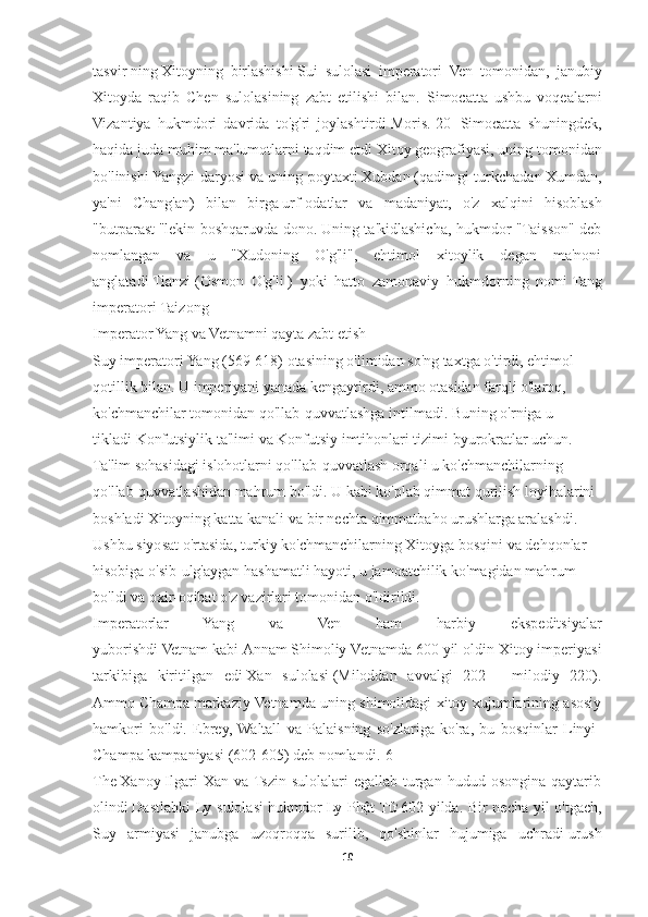 tasvir   ning   Xitoyning   birlashishi   Sui   sulolasi   imperatori   Ven   tomonidan ,   janubiy
Xitoyda   raqib   Chen   sulolasining   zabt   etilishi   bilan .   Simocatta   ushbu   voqealarni
Vizantiya   hukmdori   davrida   to'g'ri   joylashtirdi   Moris . [20]   Simocatta   shuningdek,
haqida juda muhim ma'lumotlarni taqdim etdi   Xitoy geografiyasi , uning tomonidan
bo'linishi   Yangzi daryosi   va uning poytaxti   Xubdan   (qadimgi turkchadan   Xumdan,
ya'ni   Chang'an)   bilan   birga   urf-odatlar   va   madaniyat ,   o'z   xalqini   hisoblash
" butparast   "lekin boshqaruvda dono.   Uning ta'kidlashicha, hukmdor "Taisson" deb
nomlangan   va   u   "Xudoning   O'g'li",   ehtimol   xitoylik   degan   ma'noni
anglatadi   Tianzi   ( Osmon   O'g'li   )   yoki   hatto   zamonaviy   hukmdorning   nomi   Tang
imperatori Taizong
Imperator Yang va Vetnamni qayta zabt etish
Suy imperatori Yang (569-618) otasining o'limidan so'ng taxtga o'tirdi, ehtimol 
qotillik bilan. U imperiyani yanada kengaytirdi, ammo otasidan farqli o'laroq, 
ko'chmanchilar tomonidan qo'llab-quvvatlashga intilmadi. Buning o'rniga u 
tikladi   Konfutsiylik ta'limi   va   Konfutsiy imtihonlari tizimi   byurokratlar uchun. 
Ta'lim sohasidagi islohotlarni qo'llab-quvvatlash orqali u ko'chmanchilarning 
qo'llab-quvvatlashidan mahrum bo'ldi. U kabi ko'plab qimmat qurilish loyihalarini 
boshladi   Xitoyning katta kanali   va bir nechta qimmatbaho urushlarga aralashdi. 
Ushbu siyosat o'rtasida, turkiy ko'chmanchilarning Xitoyga bosqini va dehqonlar 
hisobiga o'sib-ulg'aygan hashamatli hayoti, u jamoatchilik ko'magidan mahrum 
bo'ldi va oxir-oqibat o'z vazirlari tomonidan o'ldirildi.
Imperatorlar   Yang   va   Ven   ham   harbiy   ekspeditsiyalar
yuborishdi   Vetnam   kabi   Annam   Shimoliy Vetnamda 600 yil oldin Xitoy imperiyasi
tarkibiga   kiritilgan   edi   Xan   sulolasi   (Miloddan   avvalgi   202   -   milodiy   220).
Ammo   Champa   markaziy Vetnamda uning shimolidagi xitoy xujumlarining asosiy
hamkori   bo'ldi.   Ebrey,  Waltall   va   Palaisning   so'zlariga   ko'ra,   bu   bosqinlar   Linyi-
Champa kampaniyasi (602-605) deb nomlandi. [6]
The   Xanoy   Ilgari   Xan  va  Tszin  sulolalari  egallab   turgan   hudud  osongina  qaytarib
olindi   Dastlabki Ly sulolasi   hukmdor   Ly Phật Tử   602 yilda. Bir necha yil o'tgach,
Suy   armiyasi   janubga   uzoqroqqa   surilib,   qo'shinlar   hujumiga   uchradi   urush
10 