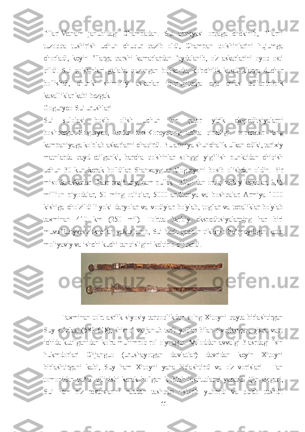 fillari   Vetnam   janubidagi   Champadan.   Sui   armiyasi   orqaga   chekinib,   fillarni
tuzoqqa   tushirish   uchun   chuqur   qazib   oldi,   Champan   qo'shinlarini   hujumga
chorladi,   keyin   fillarga   qarshi   kamarlardan   foydalanib,   o'z   askarlarini   oyoq   osti
qildi.   Sui   qo'shinlari   g'alaba   qozongan   bo'lsa-da,   ko'pchilik   kasalliklarga   duchor
bo'lishdi,   chunki   shimoliy   askarlar   immunitetga   ega   emas   edilar   tropik
kasalliklar   kabi   bezgak
Goguryeo-Sui urushlari
Sui   sulolasi   bosib   olish   uchun   bir   qator   yirik   ekspeditsiyalarni
boshqargan   Goguryeo ,   lardan   biri   Koreyaning   uchta   qirolligi .   Imperator   Yang
kampaniyaga ko'plab askarlarni chaqirdi. Bu armiya shunchalik ulkan ediki, tarixiy
matnlarda   qayd   etilganki,   barcha   qo'shinlar   so'nggi   yig'ilish   punktidan   chiqish
uchun   30   kun   kerak   bo'ldilar.   Shanxayguan   Goguryoni   bosib   olishdan   oldin.   Bir
misolda askarlar - ham majburiy, ham pullik - 3000 dan ortiq harbiy kemalar, 1,15
million   piyodalar,   50   ming   otliqlar,   5000   artilleriya   va   boshqalar.  Armiya   1000
kishiga   cho'zildi   li   yoki   daryolar   va   vodiylar   bo'ylab,   tog'lar   va   tepaliklar   bo'ylab
taxminan   410   km   (250   mil).   To'rtta   harbiy   ekspeditsiyalarning   har   biri
muvaffaqiyatsizlik bilan yakunlanib, Sui hech qachon tiklanib bo'lmaydigan katta
moliyaviy va ishchi kuchi tanqisligini keltirib chiqardi.
Taxminan   to'rt   asrlik   siyosiy   tarqoqlikdan  so'ng   Xitoyni   qayta   birlashtirgan
Suy sulolasi  (581-618), shimol  va janub turli  yo'llar  bilan rivojlangan, qisqa vaqt
ichida kutilganidan ko'ra muhimroq rol o'ynagan. Miloddan avvalgi 3-asrdagi Tsin
hukmdorlari   Chjanguo   (urushayotgan   davlatlar)   davridan   keyin   Xitoyni
birlashtirgani   kabi,   Suy   ham   Xitoyni   yana   birlashtirdi   va   o'z   vorislari   -   Tan
tomonidan   qabul   qilinishi   kerak   bo'lgan   ko'plab   institutlarni   yaratdi.   Qin   singari,
Sui   ham   o'z   resurslarini   haddan   tashqari   oshirib   yubordi   va   qulab   tushdi.
11 