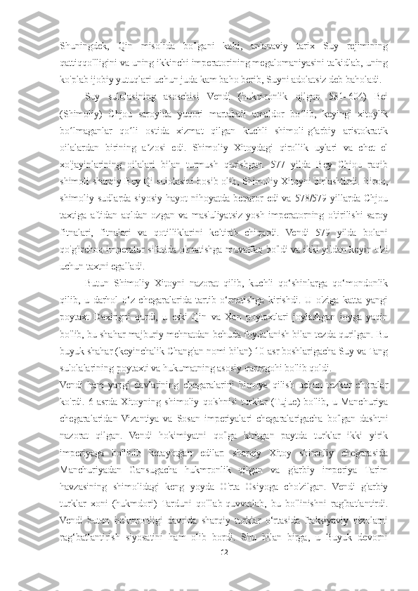 Shuningdek,   Qin   misolida   bo'lgani   kabi,   an'anaviy   tarix   Suy   rejimining
qattiqqo'lligini va uning ikkinchi imperatorining megalomaniyasini ta'kidlab, uning
ko'plab ijobiy yutuqlari uchun juda kam baho berib, Suyni adolatsiz deb baholadi.
Suy   sulolasining   asoschisi   Vendi   (hukmronlik   qilgan   581–604)   Bei
(Shimoliy)   Chjou   saroyida   yuqori   martabali   amaldor   bo lib,   keyingi   xitoylikʻ
bo lmaganlar   qo li   ostida   xizmat   qilgan   kuchli   shimoli-g arbiy   aristokratik	
ʻ ʻ ʻ
oilalardan   birining   a zosi   edi.   Shimoliy   Xitoydagi   qirollik   uylari   va   chet   el	
ʼ
xo'jayinlarining   oilalari   bilan   turmush   qurishgan.   577   yilda   Bey   Chjou   raqib
shimoli-sharqiy Bey Qi sulolasini bosib olib, Shimoliy Xitoyni birlashtirdi. Biroq,
shimoliy sudlarda siyosiy hayot  nihoyatda beqaror  edi  va 578/579 yillarda Chjou
taxtiga   aftidan   aqldan   ozgan   va   mas'uliyatsiz   yosh   imperatorning   o'tirilishi   saroy
fitnalari,   fitnalari   va   qotilliklarini   keltirib   chiqardi.   Vendi   579   yilda   bolani
qo'g'irchoq imperator sifatida o'rnatishga muvaffaq bo'ldi va ikki yildan keyin o'zi
uchun taxtni egalladi.
Butun   Shimoliy   Xitoyni   nazorat   qilib,   kuchli   qo‘shinlarga   qo‘mondonlik
qilib,   u   darhol   o‘z   chegaralarida   tartib   o‘rnatishga   kirishdi.   U   o'ziga   katta   yangi
poytaxt   Daxingni   qurdi,   u   eski   Qin   va   Xan   poytaxtlari   joylashgan   joyga   yaqin
bo'lib, bu shahar majburiy mehnatdan behuda foydalanish bilan tezda qurilgan. Bu
buyuk shahar (keyinchalik Chang'an nomi bilan) 10-asr boshlarigacha Suy va Tang
sulolalarining poytaxti va hukumatning asosiy qarorgohi bo'lib qoldi.
Vendi   ham   yangi   davlatining   chegaralarini   himoya   qilish   uchun   tezkor   choralar
ko'rdi.   6-asrda   Xitoyning   shimoliy   qo'shnisi   turklar   (Tujue)   bo'lib,   u   Manchuriya
chegaralaridan   Vizantiya   va   Sosan   imperiyalari   chegaralarigacha   bo'lgan   dashtni
nazorat   qilgan.   Vendi   hokimiyatni   qo'lga   kiritgan   paytda   turklar   ikki   yirik
imperiyaga   bo'linib   ketayotgan   edilar:   sharqiy   Xitoy   shimoliy   chegarasida
Manchuriyadan   Gansugacha   hukmronlik   qilgan   va   g'arbiy   imperiya   Tarim
havzasining   shimolidagi   keng   yoyda   O'rta   Osiyoga   cho'zilgan.   Vendi   g'arbiy
turklar   xoni   (hukmdori)   Tarduni   qo'llab-quvvatlab,   bu   bo'linishni   rag'batlantirdi.
Vendi   butun   hukmronligi   davrida   sharqiy   turklar   o‘rtasida   fraksiyaviy   nizolarni
rag‘batlantirish   siyosatini   ham   olib   bordi.   Shu   bilan   birga,   u   Buyuk   devorni
12 